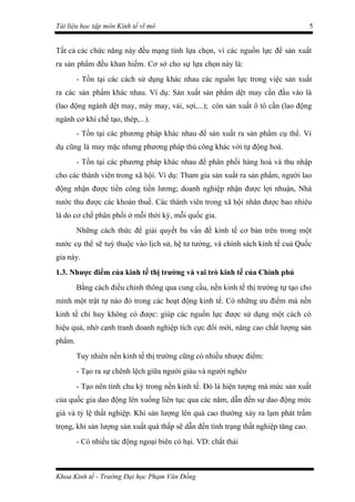 Tài liệu học tập môn Kinh tế vĩ mô                                                   5


Tất cả các chức năng này đều mạng tính lựa chọn, vì các nguồn lực để sản xuất
ra sản phẩm đều khan hiếm. Cơ sở cho sự lựa chọn này là:
        - Tồn tại các cách sử dụng khác nhau các nguồn lực trong việc sản xuất
ra các sản phẩm khác nhau. Ví dụ: Sản xuất sản phẩm dệt may cần đầu vào là
(lao động ngành dệt may, máy may, vải, sợi,...); còn sản xuất ô tô cần (lao động
ngành cơ khí chế tạo, thép,...).
        - Tồn tại các phương pháp khác nhau để sản xuất ra sản phẩm cụ thể. Ví
dụ cũng là may mặc nhưng phương pháp thủ công khác với tự động hoá.
        - Tồn tại các phương pháp khác nhau để phân phối hàng hoá và thu nhập
cho các thành viên trong xã hội. Ví dụ: Tham gia sản xuất ra sản phẩm, người lao
động nhận được tiền công tiền lương; doanh nghiệp nhận được lợi nhuận, Nhà
nước thu được các khoản thuế. Các thành viên trong xã hội nhân được bao nhiêu
là do cơ chế phân phối ở mỗi thời kỳ, mỗi quốc gia.
        Những cách thức để giải quyết ba vấn đề kinh tế cơ bản trên trong một
nước cụ thể sẽ tuỳ thuộc vào lịch sử, hệ tư tưởng, và chính sách kinh tế cuả Quốc
gia này.
1.3. Nhược điểm của kinh tế thị trường và vai trò kinh tế của Chính phủ
        Bằng cách điều chỉnh thông qua cung cầu, nền kinh tế thị trường tự tạo cho
mình một trật tự nào đó trong các hoạt động kinh tế. Có những ưu điểm mà nền
kinh tế chỉ huy không có được: giúp các nguồn lực được sử dụng một cách có
hiệu quả, nhờ cạnh tranh doanh nghiệp tích cực đổi mới, nâng cao chất lượng sản
phẩm.
        Tuy nhiên nền kinh tế thị trường cũng có nhiều nhược điểm:
        - Tạo ra sự chênh lệch giữa người giàu và người nghèo
        - Tạo nên tính chu kỳ trong nền kinh tế. Đó là hiện tượng mà mức sản xuất
của quốc gia dao động lên xuống liên tục qua các năm, dẫn đến sự dao động mức
giá và tỷ lệ thất nghiệp. Khi sản lượng lên quá cao thường xảy ra lạm phát trầm
trọng, khi sản lượng sản xuất quá thấp sẽ dẫn đến tình trạng thất nghiệp tăng cao.
        - Có nhiều tác động ngoại biên có hại. VD: chất thải



Khoa Kinh tế - Trường Đại học Phạm Văn Đồng
 