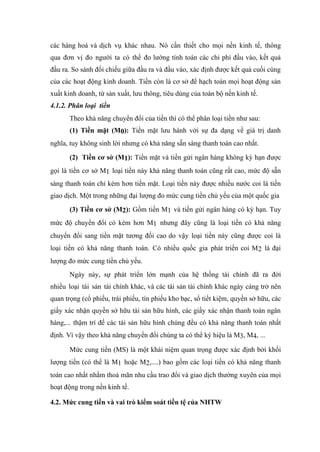 các hàng hoá và dịch vụ khác nhau. Nó cần thiết cho mọi nền kinh tế, thông
qua đơn vị đo người ta có thể đo lường tính toán các chi phí đầu vào, kết quả
đầu ra. So sánh đối chiếu giữa đầu ra và đầu vào, xác định được kết quả cuối cùng
của các hoạt động kinh doanh. Tiền còn là cơ sở để hạch toán mọi hoạt động sản
xuất kinh doanh, từ sản xuất, lưu thông, tiêu dùng của toàn bộ nền kinh tế.
4.1.2. Phân loại tiền
       Theo khả năng chuyển đổi của tiền thì có thể phân loại tiền như sau:
       (1) Tiền mặt (M0): Tiền mặt lưu hành với sự đa dạng về giá trị danh
nghĩa, tuy không sinh lời nhưng có khả năng sẵn sàng thanh toán cao nhất.

       (2) Tiền cơ sở (M1): Tiền mặt và tiền gửi ngân hàng không kỳ hạn được
gọi là tiền cơ sở M1 loại tiền này khả năng thanh toán cũng rất cao, mức độ sẵn
sàng thanh toán chỉ kém hơn tiền mặt. Loại tiền này được nhiều nước coi là tiền
giao dịch. Một trong những đại lượng đo mức cung tiền chủ yếu của một quốc gia
       (3) Tiền cơ sở (M2): Gồm tiền M1 và tiền gửi ngân hàng có kỳ hạn. Tuy
mức độ chuyển đổi có kém hơn M1 nhưng đây cũng là loại tiền có khả năng
chuyển đổi sang tiền mặt tương đối cao do vậy loại tiền này cũng được coi là
loại tiền có khả năng thanh toán. Có nhiều quốc gia phát triển coi M2 là đại
lượng đo mức cung tiền chủ yếu.
       Ngày này, sự phát triển lớn mạnh của hệ thống tài chính đã ra đời
nhiều loại tài sản tài chính khác, và các tài sản tài chính khác ngày càng trở nên
quan trọng (cổ phiếu, trái phiếu, tín phiếu kho bạc, sổ tiết kiệm, quyền sở hữu, các
giấy xác nhận quyền sở hữu tài sản hữu hình, các giấy xác nhận thanh toán ngân
hàng,... thậm trí đế các tài sản hữu hình chúng đều có khả năng thanh toán nhất
định. Vì vậy theo khả năng chuyển đổi chúng ta có thể ký hiệu là M3, M4, ...

       Mức cung tiền (MS) là một khái niệm quan trọng được xác định bởi khối
lượng tiền (có thể là M1 hoặc M2,....) bao gồm các loại tiền có khả năng thanh
toán cao nhất nhằm thoả mãn nhu cầu trao đổi và giao dịch thường xuyên của mọi
hoạt động trong nền kinh tế.

4.2. Mức cung tiền và vai trò kiểm soát tiền tệ của NHTW
 