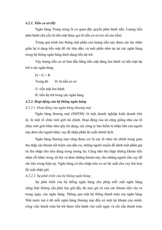 4.2.1. Tiền cơ sở (H)
       Ngân hàng Trung ương là cơ quan độc quyền phát hành tiền. Lượng tiền
phát hành chủ yếu là tiền mặt được gọi là tiền cơ sở (cơ số của tiền).
       Trong quá trình lưu thông một phần của lượng tiền này được các tác nhân
giữa lại ở dạng tiền mặt để chi tiêu dần, và một phần nằm tại tại các ngân hàng
trong hệ thống ngân hàng dưới dạng tiền dự trữ.
       Vậy lượng tiền cơ sở ban đầu bằng tiền mặt đang lưu hành và tiền mặt dự
trữ ở các ngân hàng.

       H=U+R
       Trong đó        H: là tiền cơ sở

       U: tiền mặt lưu hành
       R: tiền dự trữ trong các ngân hàng
4.2.2. Hoạt động của hệ thống ngân hàng
4.2.2.1. Hoạt động của ngân hàng thương mại
       Ngân hàng thương mại (NHTM): là một doanh nghiệp kinh doanh tiền
tệ, là một tổ chức môi giới tài chính. Hoạt động của nó cũng giống như các tổ
chức môi giới khác như qũy tín dụng, các công ty bảo hiểm là nhận tiền của người
này đem cho người khác vay để nhận phần lãi suất chênh lệch.
       Ngân hàng thương mại cũng được coi là các tổ chức tài chính trung gian
thu thập các khoản tiết kiệm của dân cư, những người muốn để dành một phần giá
trị thu nhập cho tiêu dùng trong tương lai. Cũng như thu thập những khoản tiền
nhàn rỗi khác trong xã hội và đem những khoản này cho những người cần vay để
chi tiêu trong hiện tại. Ngân hàng có thu nhập trên cơ sở lãi suất cho vay lớn hơn
lãi suất nhận gửi.
4.2.2.2. Sự phát triển của hệ thống ngân hàng
       Sự phát triển của hệ thống ngân hàng cho phép mỗi một ngân hàng
riêng biệt không cần phải lưu giữ đầy đủ mọi giá trị của các khoản tiền vào ra
trong ngày của ngân hàng. Thông qua một hệ thống thanh toán của ngân hàng
Nhà nước mà ở đó mỗi ngân hàng thương mại đều có một tài khoản của mình,
công việc thanh toán bù trừ được tiến hành vào cuối ngày và chỉ cần thanh toán
 