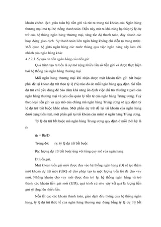 khoản chênh lệch giữa toàn bộ tiền gửi và rút ra trong tài khoản của Ngân hàng
thương mại mở tại hệ thống thanh toán. Điều này mở ra khả năng hạ thấp tỷ lệ dự
trữ của hệ thống ngân hàng thương mại, tăng tốc độ thanh toán, đẩy nhanh các
hoạt động giao dịch. Sự thanh toán liên ngân hàng không chỉ diễn ra trong nước.
Mối quan hệ giữa ngân hàng các nước thông qua việc ngân hàng này làm chi
nhánh của ngân hàng khác.
4.2.2.3. Sự tạo ra tiền ngân hàng của tiền gửi
       Quá trình tạo ra tiền là sự mở rộng nhiều lần số tiền gửi và được thực hiện
bởi hệ thống các ngân hàng thương mại.
       Mỗi ngân hàng thương mại khi nhận được một khoản tiền gửi bắt buộc
phải để lại khoản dự trữ theo tỷ lệ (%) nào đó do mỗi ngân hàng quy định. Số tiền
dự trữ chủ yếu dùng để bảo đảm khả năng ổn định việc chi trả thường xuyên của
ngân hàng thương mại và yêu cầu quản lý tiền tệ của ngân hàng Trung ương. Tuỳ
theo loại tiền gửi và quy mô của chúng mà ngân hàng Trung ương sẽ quy định tỷ
lệ dự trữ bắt buộc khác nhau. Một phần dự trữ để lại tài khoản của ngân hàng
dưới dạng tiền mặt, một phần gửi tại tài khoản của mình ở ngân hàng Trung ương.
       Tỷ lệ dự trữ bắt buộc mà ngân hàng Trung ương quy định ở mỗi thời kỳ là
rb

       rb = Rb/D

       Trong đó:      rb: tỷ lệ dự trữ bắt buộc

       Rb: lượng dự trữ bắt buộc ứng với từng quy mô của ngân hàng

       D: tiền gửi.
       Một khoản tiền gửi mới được đưa vào hệ thống ngân hàng (D) sẽ tạo thêm
một khoản dự trữ mới (UR) sẽ cho phép tạo ta một lượng tiền tối đa cho vay
mới. Những khoản cho vay mới được đưa trở lại hệ thống ngân hàng và trở
thành các khoản tiền gửi mới (UD), quá trình cứ như vậy kết quả là lượng tiền
gửi sẽ tăng lên nhiều lần.
       Nếu tất cảc các khoản thanh toán, giao dịch đều thông qua hệ thống ngân
hàng, tỷ lệ dự trữ thức tế của ngân hàng thương mại đúng bằng tỷ lệ dự trữ bắt
 