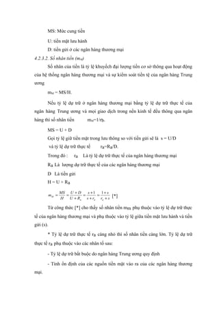 MS: Mức cung tiền

       U: tiền mặt lưu hành
       D: tiền gửi ở các ngân hàng thương mại
4.2.3.2. Số nhân tiền (mM)
       Số nhân của tiền là tỷ lệ khuyếch đại lượng tiền cơ sở thông qua hoạt động
của hệ thống ngân hàng thương mại và sự kiểm soát tiền tệ của ngân hàng Trung
ương
       mM = MS/H.

       Nếu tỷ lệ dự trữ ở ngân hàng thương mại bằng tỷ lệ dự trữ thực tế của
ngân hàng Trung ương và mọi giao dịch trong nền kinh tế đều thông qua ngân
hàng thì số nhân tiền           mM=1/rb.

       MS = U + D
       Gọi tỷ lệ giữ tiền mặt trong lưu thông so với tiền gửi sẽ là s = U/D
           và tỷ lệ dự trữ thực tế    ra=Ra/D.
       Trong đó :        ra   Là tỷ lệ dự trữ thực tế của ngân hàng thương mại
       Ra Là lượng dự trữ thực tế của các ngân hàng thương mại
       D Là tiền gửi
       H = U + Ra

                  MS U + D    s +1   1+ s
           mM =     =       =      =       [*]
                  H   U + Ra s + ra ra + s

       Từ công thức [*] cho thấy số nhân tiền mm phụ thuộc vào tỷ lệ dự trữ thực
tế của ngân hàng thương mại và phụ thuộc vào tỷ lệ giữa tiền mặt lưu hành và tiền
gửi (s).

       * Tỷ lệ dự trữ thực tế ra càng nhỏ thì số nhân tiền càng lớn. Tỷ lệ dự trữ
thực tế ra phụ thuộc vào các nhân tố sau:

       - Tỷ lệ dự trữ bắt buộc do ngân hàng Trung ương quy định

       - Tính ổn định của các nguồn tiền mặt vào ra của các ngân hàng thương
mại.
 