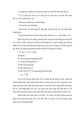 - Sự thiệt hại do phải trả lãi suất nếu phải vay tiền khi thiếu hụt dự trữ.

       * Tỷ lệ giữa tiền mặt so với tiền gửi (s) càng nhỏ, số nhân tiền càng
lớn. Tỷ lệ (s) phụ thuộc vào:

       - Thói quen thanh toán của dân chúng
       - Tốc độ tăng của tiêu dùng

       - Phụ thuộc vào khả năng sẵn sàng đáp ứng tiền mặt của các ngân hàng
thương mại.
       - Trong trường hợp (s) rất nhỏ hoặc bằng không và ra = rb thì mM= 1/rb

       Mức cung tiền có tác động mạnh mẽ đến trạng thái hoạt động của nền kinh
tế. Vì tiền có chức năng là trao đổi nên khi hàng hoá và dịch vụ được sản xuất ra
nhiều hơn thì cũng cần thiết phải tăng lượng cung tiền và ngược lại. Mối quan hệ
này được xác định trong phương trình trao đổi về lượng của tiền tệ.
       [**] M.V = P .Q = GNPn
       Trong đó:
       M: mức cung tiền (chẳng hạn M1)
       V: tốc độ lưu thông tiền tệ
       P: Mức giá trung bình
       Q: Sản lượng thực tế
       Có thể viết lại [**] theo phương trình dưới đây:
                 P *Q
           M =
                  V

       Giả sử tốc độ lưu thông tiền tệ (V) tương đối ổn định thì mức cung tiền
(M) cần phải được điều chỉnh theo GNPn. Sự thay đổi của mức cung tiền có tác
động trực tiếp tới lãi suất thị trường tiền tệ và qua lãi suất tác động đến tiêu dùng,
đầu tư, xuất nhập khẩu. Do vậy, việc kiểm soát mức cung tiền (M) được coi là
một chính sách tiền tệ quan trọng đặc biệt trong quản lý nền kinh tế ở tầm vĩ mô.
       Muốn kiểm soát được (M), ta có MS = H xmM , thì phải có khả năng tác
động vào lượng tiền mạnh (H) và số nhân tiền tệ (mM). Vai trò này được ngân
hàng Trung ương đảm nhận.
 