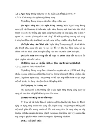 4.2.4. Ngân hàng Trung ương và vai trò kiểm soát tiền tệ của NHTW
4.2.4.1. Chức năng của ngân hàng Trung ương
       Ngân hàng Trung ương có các chức năng cơ bản sau:

       (1) Ngân hàng của các ngân hàng thương mại: Ngân hàng Trung
ương giữ các khoản dự trữ cho các ngân hàng thương mại, thực hiện tiến trình
thanh toán cho hệ thống các ngân hàng thương mại và hoạt động như là một “
người cho vay của phương sách cuối cùng” đối với ngân hàng thương mại trong
trường hợp khẩn cấp như là rơi vào tình trạng không còn khả năng thanh toán.
       (2) Ngân hàng của Chính phủ: Ngân hàng Trung ương giữ các tài khoản
cho Chính phủ, nhận tiền gửi và cho vay đối với kho bạc Nhà nước, hỗ trợ
chính sách tài khoá của Chính phủ bằng việc mua tín phiếu của Chính phủ.
       (3) Kiểm soát mức cung tiền để thực thi chính sách tiền tệ nhằm ổn
định và phát triển nền kinh tế.
       (4) Hỗ trợ giám sát và điều tiết hoạt động của thị trường tài chính
4.2.4.2. Thực thi chính sách tiền tệ
       Ngân hàng Trung ương điều chỉnh mức cung tiền và các tỷ lệ lãi suất bằng
nhiều công cụ khác nhau nhằm tác động vào lượng tiền mạnh (H) và số nhân tiền
(mM). Ngoài ra ngân hàng Trung ương có thể trực tiếp kiểm soát có lựa chọn
một số khoản tín dụng và một một số biện pháp khác.
       (1) Nghiệp vụ thị trường mở:

       Thị trường mở là thị trường tiền tệ của ngân hàng Trung ương được sử
dụng để mua bán trái phiếu kho bạc của Nhà nước.
       (2) Quy định tỷ lệ dữ trữ bắt buộc:

       Tỷ lệ dự trữ bắt buộc thấp, số nhân tiền sẽ lớn, là điều kiện thuận lợi để mở
rộng tín dụng, tăng nhanh mức cung tiền. Ngân hàng Trung ương đã khống chế
một cách gián tiếp nhưng mạnh mẽ đến mức cung tiền. Sử dụng công cụ này
thường có hiệu quả cao, tác động nhanh chóng đến hoạt động cho vay, nhưng điều
này cũng sẽ gây khó khăn cho hoạt động của thị trường tài chính
       (3) Lãi suất chiết khấu
 