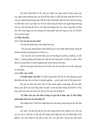 Lãi suất chiết khấu là lãi suất quy định của ngân hàng Trung ương cho
các ngân hàng thương mại vay tiền để bảo đảm có đầy đủ hoặc tăng thêm dự trữ
của các ngân hàng thương mại. Khi lãi suất chiết khấu thấp hơn lãi suất thị trường
và điều kiện cho vay thuận lợi sẽ là tín hiệu khuyến khích các ngân hàng thương
mại vay tiền để tăng dự trữ và mở rộng hoạt động cho vay, mức cung tiền sẽ tăng
lên. Khi hoạt động của thị trường mở chưa phát triển thì công cụ này sẽ rất hữu
ích và quan trọng.
4.3 Mức cầu tiền
4.3.1. Các loại tài sản tài chính
       Tài sản tài chính được chia thành hai loại:

       - Tài sản giao dịch (thanh toán) không tạo ra thu nhập nhưng được dùng để
thanh toán khi mua hàng hoá và dịch vụ,...
       - Các loại tài sản tài chính khác tạo ra thu nhập (tín phiếu, cổ phiếu, sổ tiết
kiệm,...) nhưng không thể dùng trực tiếp để mua hàng hoá và dịch vụ được. Hầu
hết các hộ gia đình và doanh nghiệp giữ cả hai loại tài sản trên.
       Mọi tài sản giao dịch được gọi là tiền, mọi tài sản khác tạo ra thu nhập gọi
là trái phiếu.
4.3.2. Mức cầu về tiền
       (1) Khái niệm cầu tiền: Là khối lượng tiền cần để chi tiêu thường xuyên
đều đặn cho nhu cầu cá nhân và doanh nghiệp ,... gọi là mức cầu về tiền giao dịch.
       Khi giá cả thay đổi mức cầu về tiền danh nghĩa cung tăng, để bảo đảm
được giao dịch các loại hàng hoá và dịch vụ đã dự định trong nền kinh tế. Vậy
thực chất của mức cầu tiền tệ là cầu về cán cân tiền tệ thực tế.

        (2) Mức cầu cán cân tiền tệ thực tế gọi tắt là mức cầu về tiền (MD)
phụ thuộc chủ yếu vào hai nhân tố

       Thu nhập thực tế: Khi thu nhập tăng thì tiêu dùng cung tăng do đó cầu tiền
cũng tăng.

       Lãi suất: Chi phí để giữ tài sản dưới dạng tiền là thu nhập từ lãi suất mà
các tài sản có thể tạo ra nếu như để chúng dưới dạng tài sản tài chính khác (trái
phiếu). Lãi suất chính là chi phí cơ hội của việc giữ tiền. Trong các điều kiện
 