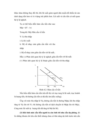 khác nhau không thay đổi thì, khi lãi suất giảm người dân muốn để nhiều tài sản
dưới dạng tiền hơn và ít ở dạng trái phiếu hơn. Lãi suất và cầu tiền có mối quan
hệ tỷ lệ nghịch.

       Ta có thể biểu diễn hàm cầu tiền như sau:
       MD = kY - h i

       Trong đó: MD Mức cầu về tiền

       Y: Là thu nhập

       i: Là lã i suất
       k: Hệ số nhạy cảm giữa cầu tiền với thu

       nhập

       i: Hệ số nhạy cảm giữa cầu tiền với lãi suất..

       Dấu (-) Phản ánh quan hệ tỷ lệ nghịch giữa cầu tiền với lãi suất.
       (+) Phản ánh quan hệ tỷ lệ thuận giữa cầu tiền với thu nhập.




                                Hình 4.2: Hàm cầu về tiền
       Nếu biểu diễn hàm cầu tiền trên đồ thị với trục tung là lãi suất, trục hoành
là lượng tiền, thì đường cầu tiền có độ dốc âm (dốc xuống).

       Ứng với mức thu nhập là Y0, đường cầu tiền là đường MD0, khi thu nhập
tăng từ Y0 lên tới Y1 thì đường cầu tiền sẽ dịch chuyển từ MD0 lên tới MD1.
Cùng mức lãi suất i0 lượng tiền đã tăng từ M0 lên M1

       (3) Khi tính mức cầu tiền người ta còn tính tới nhu cầu dự phòng. đó
là những khoản chi tiêu cần thiết nhưng chưa có khả năng dự tính trước nên cần
 
