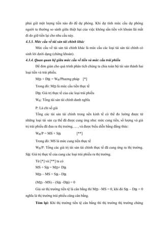 phải giữ một lượng tiền nào đó để dự phòng. Khi dự tính mức cầu dự phòng
người ta thường so sánh giữa thiệt hại của việc không sắn tiền với khoản lãi mất
đi do giữ tiền lại cho nhu cầu này.
4.3.3. Mức cầu về tài sản tài chính khác
       Mức cầu về tài sản tài chính khác là mức cầu các loại tài sản tài chính có
sinh lời dưới dạng (chứng khoán).
4.3.4. Quan quan hệ giữa mức cầu về tiền và mức cầu trái phiếu
       Để đơn giản cho quá trình phân tích chúng ta chia toàn bộ tài sản thành hai
loại tiền và trái phiếu.
       MD + DB = Wn/Phương pháp [*]

       Trong đó: MD là mức cầu tiền thực tế
       DB: Giá trị thực tế của các loại trái phiếu
       Wn: Tổng tài sản tài chính danh nghĩa

       P: Là chỉ số giá
       Tổng các tài sản tài chính trong nền kinh tế có thể đo lường được từ
những loại tài sản cụ thể đã được cung ứng như: mức cung tiền, số lượng và giá
trị trái phiếu đã đưa ra thị trường, ... , và được biểu diễn bằng đẳng thức:
       Wn/P = MS + SB                 [**]

       Trong đó: MS là mức cung tiền thực tế
       Wn/P: Tổng các giá trị tài sản tài chính thực tế đã cung ứng ra thị trường.
SB: Giá trị thực tế của cung các loại trái phiếu ra thị trường.
       Từ [*] và [**] ta có
       MS + SB = MD+ DB
       MD – MS = SB - DB

       (MD –MS) – (SB –DB) = 0
       Giả sử thị trường tiền tệ là cân bằng thì MD –MS = 0, khi đó SB – DB = 0
nghĩa là thị trường trái phiếu cũng cân bằng.

       Tóm lại: Khi thị trường tiền tệ cân bằng thì thị trường thị trường chứng
 
