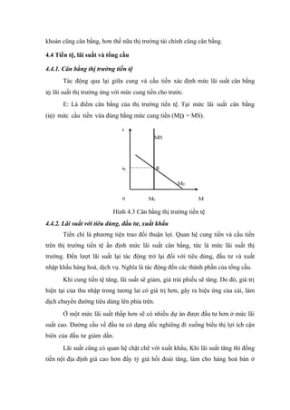 khoán cũng cân bằng, hơn thế nữa thị trường tài chính cũng cân bằng.

4.4 Tiền tệ, lãi suất và tổng cầu

4.4.1. Cân bằng thị trường tiền tệ
      Tác động qua lại giữa cung và cầu tiền xác định mức lãi suất cân bằng
i0 lãi suất thị trường ứng với mức cung tiền cho trước.
      E: Là điểm cân bằng của thị trường tiền tệ. Tại mức lãi suất cân bằng
(i0) mức cầu tiền vừa đúng bằng mức cung tiền (MD = MS).




                          Hình 4.3 Cân bằng thị trường tiền tệ
4.4.2. Lãi suất với tiêu dùng, đầu tư, xuất khẩu
      Tiền chỉ là phương tiện trao đổi thuận lợi. Quan hệ cung tiền và cầu tiền
trên thị trường tiền tệ ấn định mức lãi suất cân bằng, tức là mức lãi suất thị
trường. Đến lượt lãi suất lại tác động trở lại đối với tiêu dùng, đầu tư và xuất
nhập khẩu hàng hoá, dịch vụ. Nghĩa là tác động đến các thành phần của tổng cầu.
      Khi cung tiền tệ tăng, lãi suất sẽ giảm, giá trái phiếu sẽ tăng. Do đó, giá trị
hiện tại của thu nhập trong tương lai có giá trị hơn, gây ra hiệu ứng của cải, làm
dịch chuyển đường tiêu dùng lên phía trên.
      Ở một mức lãi suất thấp hơn sẽ có nhiều dự án được đầu tư hơn ở mức lãi
suất cao. Đường cầu về đầu tư có dạng dốc nghiêng đi xuống biểu thị lợi ích cận
biên của đầu tư giảm dần.
      Lãi suất cũng có quan hệ chặt chẽ với xuất khẩu, Khi lãi suất tăng thì đồng
tiền nội địa định giá cao hơn đẩy tỷ giá hối đoái tăng, làm cho hàng hoá bán ở
 