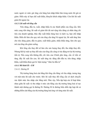 nước ngoài có mức giá tăng còn hàng hoá nhập khẩu bán trong nước thì giá cả
giảm. Điều này sẽ hạn chế xuất khẩu, khuyển khích nhập khẩu. Còn khi lãi suất
giảm thì ngược lại.
4.4.3. Lãi suất với tổng cầu
      Tiêu dùng, đầu tư, xuất, nhập khẩu là các thành phần của tổng cầu. Khi
mức cung tiền tăng, lãi suất sẽ giảm khi đó mở rộng tiêu dùng cá nhân tăng chi
tiêu của doanh nghiệp, thúc đẩy xuất khẩu hàng hoá và dịch vụ, hạn chế nhập
khẩu. Điều đó làm cho quy mô của tổng cầu tăng.Và ngượi lại, lãi suất tăng làm
cho tiêu dùng giảm, đầu tư giảm, xuất khẩu giảm, nhẩu khẩu tăng, làm cho quy
mô của tổng cầu giảm xuống.
      Khi tổng cầu thay đổi sẽ làm cho sản lượng thay đổi, thu nhập thay đổi.
Nhưng bất kỳ một sự thay đổi nào của tổng cầu cũng có tác động trở lại thị trường
tiền tệ. Nếu cung tiền không đổi, chi tiêu của Chính phủ tăng, cầu về tiền sẽ
tăng, đẩy lãi suất lên cao, lãi suất tăng tác động đến đầu tư, tiêu dùng, nhập
khẩu, xuất khẩu được gọi là hiện tượng “ tháo lui đầu tư”
4.4.4. Mô hình IS – LM
5.4.4.1. Đường IS

      Thị trường hàng hoá cân bằng khi tổng cầu bằng với thu nhập, tương ứng
với một mức lãi suất cho trước. Khi lãi suất thay đổi tổng cầu sẽ dịch chuyển
xác định mức thu nhập cân bằng mới. Như vậy, Nếu tập hợp các tổ hợp khác
nhau giữa lãi suất và thu nhập ở mức cân bằng của thị trường hàng hoá sẽ tạo
thành một đường gọi là đường IS. Đường IS là đường biểu diễn tập hợp tất cả
những điểm cân bằng của thị trường hàng hoá ứng với từng mức lãi suất.
 
