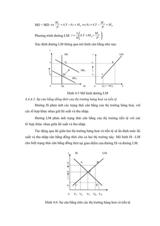 Mn                                  M
      MS = MD ⇔         = k .Y − h.i + M 0 ⇔ h.i = k .Y − n + M 0
                     P                                    P
                                     1            Mn 
      Phương trình đường LM: i =  k .Y +M 0−         
                                     h            P 

      Xác định đường LM thông qua mô hình cân bằng như sau:




                              Hình 4.5 Mô hình đường LM
4.4.4.3. Sự cân bằng đồng thời của thị trường hàng hoá và tiền tệ
      Đường IS phản ánh các trạng thái cân bằng của thị trường hàng hoá, với
các tổ hợp khác nhau giữ lãi suất và thu nhập.
      Đường LM phản ánh trạng thái cân bằng của thị trường tiền tệ với các
tổ hợp khác nhau giữa lãi suất và thu nhập.
      Tác động qua lãi giữa hai thị trường hàng hoá và tiền tệ sẽ ấn định mức lãi
suất và thu nhập cân bằng đồng thời cho cả hai thị trường này. Mô hình IS –LM
cho biết trạng thái cân bằng đồng thời tại giao điểm của đường IS và đường LM.




              Hình 4.6: Sự cân bằng trên các thị trường hàng hoá và tiền tệ
 
