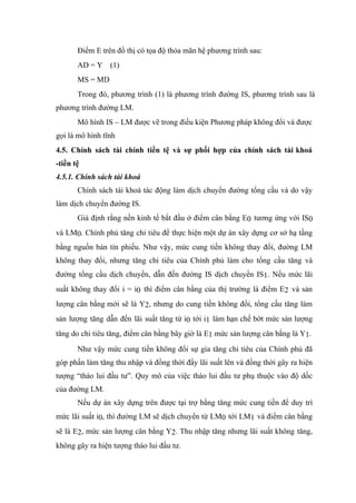 Điểm E trên đồ thị có tọa độ thỏa mãn hệ phương trình sau:
       AD = Y (1)
       MS = MD
       Trong đó, phương trình (1) là phương trình đường IS, phương trình sau là
phương trình đường LM.
       Mô hình IS – LM được vẽ trong điều kiện Phương pháp không đổi và được
gọi là mô hình tĩnh
4.5. Chính sách tài chính tiền tệ và sự phối hợp của chính sách tài khoá
-tiền tệ
4.5.1. Chính sách tài khoá
       Chính sách tài khoá tác động làm dịch chuyển đường tổng cầu và do vậy
làm dịch chuyển đường IS.
       Giả định rằng nền kinh tế bắt đầu ở điểm cân bằng E0 tương ứng với IS0
và LM0. Chính phủ tăng chi tiêu để thực hiện một dự án xây dựng cơ sở hạ tầng
bằng nguồn bán tín phiếu. Như vậy, mức cung tiền không thay đổi, đường LM
không thay đổi, nhưng tăng chi tiêu của Chính phủ làm cho tổng cầu tăng và
đường tổng cầu dịch chuyển, dẫn đến đường IS dịch chuyển IS1. Nếu mức lãi
suất không thay đổi i = i0 thì điểm cân bằng của thị trường là điểm E2 và sản
lượng cân bằng mới sẽ là Y2, nhưng do cung tiền không đổi, tổng cầu tăng làm
sản lượng tăng dẫn đến lãi suất tăng từ i0 tới i1 làm hạn chế bớt mức sản lượng
tăng do chi tiêu tăng, điểm cân bằng bây giờ là E1 mức sản lượng cân bằng là Y1.
       Như vậy mức cung tiền không đổi sự gia tăng chi tiêu của Chính phủ đã
góp phần làm tăng thu nhập và đồng thời đẩy lãi suất lên và đồng thời gây ra hiện
tượng “tháo lui đầu tư”. Quy mô của việc tháo lui đầu tư phụ thuộc vào độ dốc
của đường LM.
       Nếu dự án xây dựng trên được tại trợ bằng tăng mức cung tiền để duy trì
mức lãi suất i0, thì đường LM sẽ dịch chuyển từ LM0 tới LM1 và điểm cân bằng
sẽ là E2, mức sản lượng cân bằng Y2. Thu nhập tăng nhưng lãi suất không tăng,
không gây ra hiện tượng tháo lui đầu tư.
 