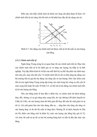 Điều này cho thấy chính sách tài khoá mở rộng cần phải được đi kèm với
chính sách tiền tệ mở rộng, khi đó mới có thể phát huy đầy đủ tác dụng của nó.




        Hình 4.7. Tác động của chính sách tài khoá- tiền tệ tới lãi suất và sản lượng
                                      cân bằng


4.5.2. Chính sách tiền tệ
        Ngân hàng Trung ương là cơ quan thực thi các chính sách tiền tệ, Mục tiêu
của chính sách tiền tệ là ổn định giá cả và tăng sản lượng, hạ thấp tỷ lệ thất
nghiệp. Tuỳ đặc điểm kinh tế xã hội của mỗi thời kỳ cụ thể cần phải xác định mục
tiêu chủ yếu, mục tiêu thứ yếu. Vì chính sách tiền tệ chỉ có khả năng tác động vào
thị trường tiền tệ qua đó tác động vào tổng cầu và sản lượng. Nên việc kiểm soát
tiền tệ của ngân hàng Trung ương tập trung vào một trong hai công cụ chủ yếu là
mức cung tiền hoặc lãi suất. Ở hình 5.8 có thể mô tả tác động của chính sách tiền
tệ tới sản lượng cân bằng.
        Nếu cân bằng kinh tế ban đầu ở điểm E0, và chính sách tài khoá không
thay đổi, nhưng có sự gia tăng mức cung tiền, do vậy đường LM dịch chuyển từ
LM0 tới LM1, do sản lượng chưa đủ thời gian để thay đổi nên lãi suất giảm từ i0
tới i2. Lãi suất giảm làm cho tiêu dùng, đầu tư, ... tăng làm cho tổng cầu tăng và
sản lượng tăng và do đó lãi suất sẽ tăng theo. Đường IS sẽ dịch chuyển từ IS0
tới IS1 điểm cân bằng mới là điểm E2 mức sản lượng cân bằng bây giờ là Y2
với mức lãi suất i0 tại đó cả hai thị trường hàng hoá và tiền tệ đều đạt mức cân
bằng.
 