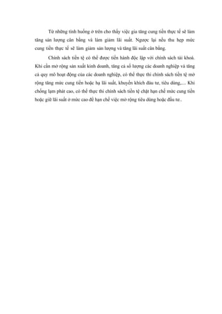 Từ những tình huống ở trên cho thấy việc gia tăng cung tiền thực tế sẽ làm
tăng sản lượng cân bằng và làm giảm lãi suất. Ngược lại nếu thu hẹp mức
cung tiền thực tế sẽ làm giảm sản lượng và tăng lãi suất cân bằng.
      Chính sách tiền tệ có thể được tiến hành độc lập với chính sách tài khoá.
Khi cần mở rộng sản xuất kinh doanh, tăng cả số lượng các doanh nghiệp và tăng
cả quy mô hoạt động của các doanh nghiệp, có thể thực thi chính sách tiền tệ mở
rộng tăng mức cung tiền hoặc hạ lãi suất, khuyến khích đàu tư, tiêu dùng,.... Khi
chống lạm phát cao, có thể thực thi chính sách tiền tệ chặt hạn chế mức cung tiền
hoặc giữ lãi suất ở mức cao để hạn chế việc mở rộng tiêu dùng hoặc đầu tư..
 
