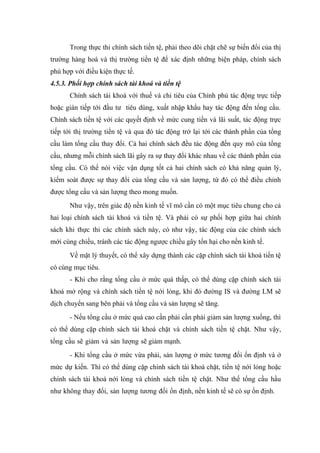 Trong thực thi chính sách tiền tệ, phải theo dõi chặt chẽ sự biến đổi của thị
trường hàng hoá và thị trường tiền tệ để xác định những biện pháp, chính sách
phù hợp với điều kiện thực tế.
4.5.3. Phối hợp chính sách tài khoá và tiền tệ
      Chính sách tài khoá với thuế và chi tiêu của Chính phủ tác động trực tiếp
hoặc gián tiếp tới đầu tư tiêu dùng, xuất nhập khẩu hay tác động đến tổng cầu.
Chính sách tiền tệ với các quyết định về mức cung tiền và lãi suất, tác động trực
tiếp tới thị trường tiền tệ và qua đó tác động trở lại tới các thành phần của tổng
cầu làm tổng cầu thay đổi. Cả hai chính sách đều tác động đến quy mô của tổng
cầu, nhưng mỗi chính sách lãi gây ra sự thay đổi khác nhau về các thành phần của
tổng cầu. Có thể nói việc vận dụng tốt cả hai chính sách có khả năng quản lý,
kiểm soát được sự thay đổi của tổng cầu và sản lượng, từ đó có thể điều chỉnh
được tổng cầu và sản lượng theo mong muốn.
      Như vậy, trên giác độ nền kinh tế vĩ mô cần có một mục tiêu chung cho cả
hai loại chính sách tài khoá và tiền tệ. Và phải có sự phối hợp giữa hai chính
sách khi thực thi các chính sách này, có như vậy, tác động của các chính sách
mới cùng chiều, tránh các tác động ngược chiều gây tổn hại cho nền kinh tế.
      Về mặt lý thuyết, có thể xây dựng thành các cặp chính sách tài khoá tiền tệ
có cùng mục tiêu.
      - Khi cho rằng tổng cầu ở mức quá thấp, có thể dùng cặp chính sách tài
khoá mở rộng và chính sách tiền tệ nới lỏng, khi đó đường IS và đường LM sẽ
dịch chuyển sang bên phải và tổng cầu và sản lượng sẽ tăng.
      - Nếu tổng cầu ở mức quá cao cần phải cần phải giảm sản lượng xuống, thì
có thể dùng cặp chính sách tài khoá chặt và chính sách tiền tệ chặt. Như vậy,
tổng cầu sẽ giảm và sản lượng sẽ giảm mạnh.
      - Khi tổng cầu ở mức vừa phải, sản lượng ở mức tương đối ổn định và ở
mức dự kiến. Thì có thể dùng cặp chính sách tài khoá chặt, tiền tệ nới lỏng hoặc
chính sách tài khoá nới lỏng và chính sách tiền tệ chặt. Như thế tổng cầu hầu
như không thay đổi, sản lượng tương đối ổn định, nền kinh tế sẽ có sự ổn định.
 
