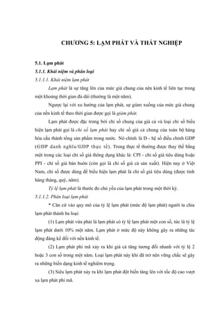 CHƯƠNG 5: LẠM PHÁT VÀ THẤT NGHIỆP


5.1. Lạm phát
5.1.1. Khái niệm và phân loại
5.1.1.1. Khái niệm lạm phát
      Lạm phát là sự tăng lên của mức giá chung của nên kinh tế liên tục trong
một khoảng thời gian đủ dài (thường là một năm).
      Ngược lại với xu hướng của lạm phát, sự giảm xuống của mức giá chung
của nền kinh tế theo thời gian được gọi là giảm phát.
      Lạm phát được đặc trưng bởi chỉ số chung của giá cả và loại chỉ số biểu
hiện lạm phát gọi là chỉ số lạm phát hay chỉ số giá cả chung của toàn bộ hàng
hóa cấu thành tổng sản phẩm trong nước. Nó chính là D - hệ số điều chỉnh GDP
(GDP da nh nghĩa/GD P thực tế) . Trong thực tế thường được thay thế bằng
một trong các loại chỉ số giá thông dụng khác là: CPI - chỉ số giá tiêu dùng hoặc
PPI - chỉ số giá bán buôn (còn gọi là chỉ số giá cả sản xuất). Hiện nay ở Việt
Nam, chỉ số được dùng để biểu hiện lạm phát là chỉ số giá tiêu dùng (được tính
hàng tháng, quý, năm).
      Tỷ lệ lạm phát là thước đo chủ yếu của lạm phát trong một thời kỳ.
5.1.1.2. Phân loại lạm phát
      * Căn cứ vào quy mô của tỷ lệ lạm phát (mức độ lạm phát) người ta chia
lạm phát thành ba loại:
      (1) Lạm phát vừa phải là lạm phát có tỷ lệ lạm phát một con số, tức là tỷ lệ
lạm phát dưới 10% một năm. Lạm phát ở mức độ này không gây ra những tác
động đáng kể đối với nền kinh tế.
      (2) Lạm phát phi mã xảy ra khi giá cả tăng tương đối nhanh với tỷ lệ 2
hoặc 3 con số trong một năm. Loại lạm phát này khi đã trở nên vững chắc sẽ gây
ra những biến dạng kinh tế nghiêm trọng.
      (3) Siêu lạm phát xảy ra khi lạm phát đột biến tăng lên với tốc độ cao vượt
xa lạm phát phi mã.
 