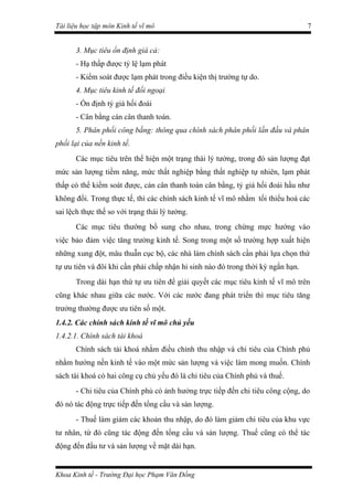 Tài liệu học tập môn Kinh tế vĩ mô                                                7


       3. Mục tiêu ổn định giá cả:
       - Hạ thấp được tỷ lệ lạm phát
       - Kiểm soát được lạm phát trong điều kiện thị trường tự do.
       4. Mục tiêu kinh tế đối ngoại
       - Ổn định tỷ giá hối đoái
       - Cân bằng cán cân thanh toán.
       5. Phân phối công bằng: thông qua chính sách phân phối lần đầu và phân
phối lại của nền kinh tế.
       Các mục tiêu trên thể hiện một trạng thái lý tưởng, trong đó sản lượng đạt
mức sản lượng tiềm năng, mức thất nghiệp bằng thất nghiệp tự nhiên, lạm phát
thấp có thể kiểm soát được, cán cân thanh toán cân bằng, tỷ giá hối đoái hầu như
không đổi. Trong thực tế, thì các chính sách kinh tế vĩ mô nhằm tối thiểu hoá các
sai lệch thực thế so với trạng thái lý tưởng.
       Các mục tiêu thường bổ sung cho nhau, trong chừng mực hướng vào
việc bảo đảm việc tăng trưởng kinh tế. Song trong một số trường hợp xuất hiện
những xung đột, mâu thuẫn cục bộ, các nhà làm chính sách cần phải lựa chọn thứ
tự ưu tiên và đôi khi cần phải chấp nhận hi sinh nào đó trong thời kỳ ngắn hạn.
       Trong dài hạn thứ tự ưu tiên để giải quyết các mục tiêu kinh tế vĩ mô trên
cũng khác nhau giữa các nước. Với các nước đang phát triển thì mục tiêu tăng
trưởng thường được ưu tiên số một.
1.4.2. Các chính sách kinh tế vĩ mô chủ yếu
1.4.2.1. Chính sách tài khoá
       Chính sách tài khoá nhằm điều chỉnh thu nhập và chi tiêu của Chính phủ
nhằm hướng nền kinh tế vào một mức sản lượng và việc làm mong muốn. Chính
sách tài khoá có hai công cụ chủ yếu đó là chi tiêu của Chính phủ và thuế.
       - Chi tiêu của Chính phủ có ảnh hưởng trực tiếp đến chi tiêu công cộng, do
đó nó tác động trực tiếp đến tổng cầu và sản lượng.
       - Thuế làm giảm các khoản thu nhập, do đó làm giảm chi tiêu của khu vực
tư nhân, từ đó cũng tác động đến tổng cầu và sản lượng. Thuế cũng có thể tác
động đến đầu tư và sản lượng về mặt dài hạn.


Khoa Kinh tế - Trường Đại học Phạm Văn Đồng
 