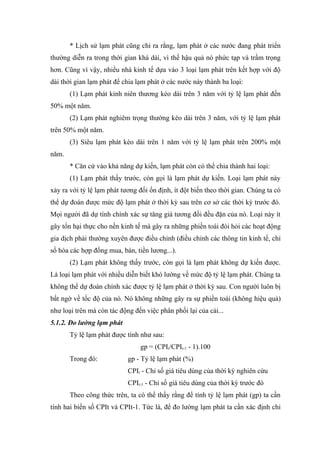 * Lịch sử lạm phát cũng chỉ ra rằng, lạm phát ở các nước đang phát triển
thường diễn ra trong thời gian khá dài, vì thế hậu quả nó phức tạp và trầm trọng
hơn. Cũng vì vậy, nhiều nhà kinh tế dựa vào 3 loại lạm phát trên kết hợp với độ
dài thời gian lạm phát để chia lạm phát ở các nước này thành ba loại:
       (1) Lạm phát kinh niên thương kéo dài trên 3 năm với tỷ lệ lạm phát đến
50% một năm.
       (2) Lạm phát nghiêm trọng thường kéo dài trên 3 năm, với tỷ lệ lạm phát
trên 50% một năm.
       (3) Siêu lạm phát kéo dài trên 1 năm với tỷ lệ lạm phát trên 200% một
năm.
       * Căn cứ vào khả năng dự kiến, lạm phát còn có thể chia thành hai loại:
       (1) Lạm phát thấy trước, còn gọi là lạm phát dự kiến. Loại lạm phát này
xảy ra với tỷ lệ lạm phát tương đối ổn định, ít đột biến theo thời gian. Chúng ta có
thể dự đoán được mức độ lạm phát ở thời kỳ sau trên cơ sở các thời kỳ trước đó.
Mọi người đã dự tính chính xác sự tăng giá tương đối đều đặn của nó. Loại này ít
gây tổn hại thực cho nền kinh tế mà gây ra những phiền toái đòi hỏi các hoạt động
gia dịch phải thường xuyên được điều chỉnh (điều chỉnh các thông tin kinh tế, chỉ
số hóa các hợp đồng mua, bán, tiền lương...).
       (2) Lạm phát không thấy trước, còn gọi là lạm phát không dự kiến được.
Là loại lạm phát với nhiều diễn biết khó lường về mức độ tỷ lệ lạm phát. Chúng ta
không thể dự đoán chính xác được tỷ lệ lạm phát ở thời kỳ sau. Con người luôn bị
bất ngờ về tốc độ của nó. Nó không những gây ra sự phiền toái (không hiệu quả)
như loại trên mà còn tác động đến việc phân phối lại của cải...
5.1.2. Đo lường lạm phát
       Tỷ lệ lạm phát được tính như sau:
                                gp = (CPIt/CPIt-1 - 1).100
       Trong đó:            gp - Tỷ lệ lạm phát (%)
                            CPIt - Chỉ số giá tiêu dùng của thời kỳ nghiên cứu
                            CPIt-1 - Chỉ số giá tiêu dùng của thời kỳ trước đó
       Theo công thức trên, ta có thể thấy rằng để tính tỷ lệ lạm phát (gp) ta cần
tính hai biến số CPIt và CPIt-1. Tức là, để đo lường lạm phát ta cần xác định chỉ
 