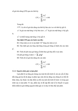 số giá tiêu dùng (CPI) qua các thời kỳ.
                                               n

                                              ∑pq    t 0
                                                     i i
                                    CPI t =   i =1
                                               n
                                                           × 100
                                              ∑p q
                                              i =1
                                                     0 0
                                                     i i



       Trong đó:
       CPI t   Là chỉ số giá tiêu dùng của thời kỳ báo cáo t so với thời kỳ gốc 0;
       p it là giá của mặt hàng i ở kỳ báo cáo t, p i0 là giá của mặt hàng i ở kỳ gốc

0;
       q i0 Là khối lượng mặt hàng i ở kỳ gốc 0.

       Xác định CPI qua các bước sau đây:
       B1: Chọn năm cơ sở và xác định “rổ” hàng cho năm cơ sở.
       B2: Xác định giá của từng mặt hàng trong giỏ hàng cố định cho các năm
pit.
       B3: Tính chi phí mua giỏ hàng cố đinh theo giá thay đổi ở các năm.
       Chi phí giỏ hàng ở năm t: = ∑ ptiqi0
       B4: Tính chỉ số giá tiêu dùng cho các năm
                                               n

                                              ∑pq    t 0
                                                     i i
                                    CPI t =   i =1
                                               n
                                                           × 100
                                              ∑p q
                                              i =1
                                                     0 0
                                                     i i



5.1.3. Nguyên nhân gây ra lạm phát
       Lạm phát là sự tăng giá chung của toàn bộ nền kinh tế, mà các yếu tố đưa
đến tăng giá lại rất đa dạng và phức tạp; mức độ tác động của chúng là có thể rất
khác nhau, tùy thuộc vào đặc điểm cụ thể của một nền kinh tế trước và trong quá
trình xảy ra lạm phát. Vì vậy, phần này sẽ đề cập đến một số lý thuyết và quan
điểm nhằm lý giải những nguyên nhân gây ra và duy trì thúc đẩy lạm phát.
 