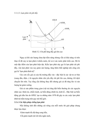 5.1.3.2. Lạm phát chi phí đẩy


                   P                             ASLR
                                                           ASSR2


                                                                     ASSR1


                                       E2
                  P2
          Lạm
          phát                                 E1           AD
                  P1



                                       Y2      Y1 Y*             Y
                        Hình 5.2. Chi phí tăng đẩy giá lên cao

       Ngay cả khi sản lượng chưa đạt tiềm năng nhưng vẫn có khả năng và trên
thực tế đã xảy ra lạm phát ở nhiều nước, kể cả ở các nước phát triển cao. Đó là
một đặc điểm của lạm phát hiện đại. Kiểu lạm phát này gọi là lạm phát chi phí
đẩy, vừa lạm phát vưa suy giảm sản lượng, tăng thêm thất nghiệp nên cũng còn
gọi là “lạm phát đình trệ”.
       Các cơn sốc giá cả của thị trường đầu vào - đặc biệt là các vật tư cơ bản
(xang dầu, điện...) là nguyên nhân chủ yếu đẩy chi phí lên cao, đường AS dịch
chuyển lên trên. Tuy tổng cầu không thay đổi nhưng giá cả đã tăng lên và sản
lượng lại giảm xuống.
       Giá cả sản phẩm trung gian (vật tư) tăng đột biến thường do các nguyên
nhân sau: thiên tai, chiến tranh, sự biến động chính trị, kinh tế... Đặc biệt sự biến
động giá dầu lửa do OPEC tạo ra những năm 1970 đã gây ra các cuộc lạm phát
đình trệ trầm trọng trên quy mô thế giới.
5.1.4. Các biện pháp chống lạm phát
       Nếu không tính đến những cái riêng của mỗi nước thì giải pháp chung
được lựa chọn:
       Giảm mạnh tốc độ tăng cung tiền,
       Cắt giảm mạnh mẽ chi tiêu ngân sách,
 