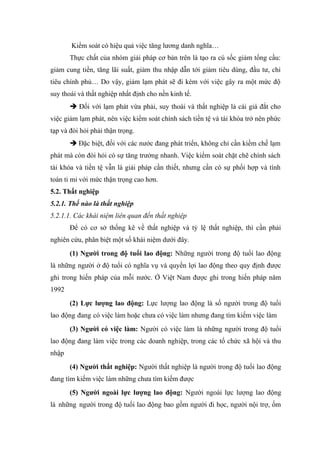 Kiểm soát có hiệu quả việc tăng lương danh nghĩa…
       Thực chất của nhóm giải pháp cơ bản trên là tạo ra cú sốc giảm tổng cầu:
giảm cung tiền, tăng lãi suất, giảm thu nhập dẫn tới giảm tiêu dùng, đầu tư, chi
tiêu chính phủ… Do vậy, giảm lạm phát sẽ đi kèm với việc gây ra một mức độ
suy thoái và thất nghiệp nhất định cho nền kinh tế.
       è Đối với lạm phát vừa phải, suy thoái và thất nghiệp là cái giá đắt cho
việc giảm lạm phát, nên việc kiểm soát chính sách tiền tệ và tài khóa trở nên phức
tạp và đòi hỏi phải thận trọng.
       è Đặc biệt, đối với các nước đang phát triển, không chỉ cần kiềm chế lạm
phát mà còn đòi hỏi có sự tăng trưởng nhanh. Việc kiểm soát chặt chẽ chính sách
tài khóa và tiền tệ vẫn là giải pháp cần thiết, nhưng cần có sự phối hợp và tính
toán tỉ mỉ với mức thận trọng cao hơn.
5.2. Thất nghiệp
5.2.1. Thế nào là thất nghiệp
5.2.1.1. Các khái niệm liên quan đến thất nghiệp
       Để có cơ sở thống kê về thất nghiệp và tỷ lệ thất nghiệp, thì cần phải
nghiên cứu, phân biệt một số khái niệm dưới đây.
       (1) Người trong độ tuổi lao động: Những người trong độ tuổi lao động
là những người ở độ tuổi có nghĩa vụ và quyền lợi lao động theo quy định được
ghi trong hiến pháp của mỗi nước. Ở Việt Nam được ghi trong hiến pháp năm
1992
       (2) Lực lượng lao động: Lực lượng lao động là số người trong độ tuổi
lao động đang có việc làm hoặc chưa có việc làm nhưng đang tìm kiếm việc làm
       (3) Người có việc làm: Người có việc làm là những người trong độ tuổi
lao động đang làm việc trong các doanh nghiệp, trong các tổ chức xã hội và thu
nhập
       (4) Người thất nghiệp: Người thất nghiệp là người trong độ tuổi lao động
đang tìm kiếm việc làm những chưa tìm kiếm được
       (5) Người ngoài lực lượng lao động: Người ngoài lực lượng lao động
là những người trong độ tuổi lao động bao gồm người đi học, người nội trợ, ốm
 