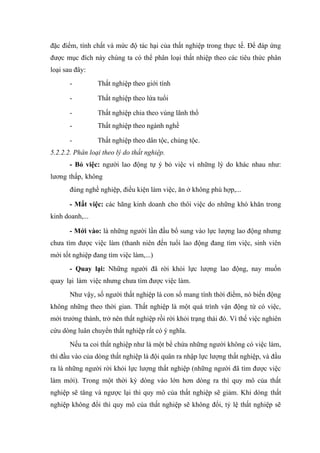 đặc điểm, tính chất và mức độ tác hại của thất nghiệp trong thực tế. Để đáp ứng
được mục đích này chúng ta có thể phân loại thất nhiệp theo các tiêu thức phân
loại sau đây:
       -         Thất nghiệp theo giới tính

       -         Thất nghiệp theo lứa tuổi

       -         Thất nghiệp chia theo vùng lãnh thổ
       -         Thất nghiệp theo ngành nghề

       -         Thất nghiệp theo dân tộc, chủng tộc.
5.2.2.2. Phân loại theo lý do thất nghiệp.
       - Bỏ việc: người lao động tự ý bỏ việc vì những lý do khác nhau như:
lương thấp, không
       đúng nghề nghiệp, điều kiện làm việc, ăn ở không phù hợp,...

       - Mất việc: các hãng kinh doanh cho thôi việc do những khó khăn trong
kinh doanh,...

       - Mới vào: là những người lần đầu bổ sung vào lực lượng lao động nhưng
chưa tìm được việc làm (thanh niên đến tuổi lao động đang tìm việc, sinh viên
mới tốt nghiệp đang tìm việc làm,...)
       - Quay lại: Những người đã rời khỏi lực lượng lao động, nay muốn
quay lại làm việc nhưng chưa tìm được việc làm.
       Như vậy, số người thất nghiệp là con số mang tính thời điểm, nó biến động
không những theo thời gian. Thất nghiệp là một quá trình vận động từ có việc,
mới trưởng thành, trở nên thất nghiệp rồi rời khỏi trạng thái đó. Vì thế việc nghiên
cứu dòng luân chuyển thất nghiệp rất có ý nghĩa.
       Nếu ta coi thất nghiệp như là một bể chứa những người không có việc làm,
thì đầu vào của dòng thất nghiệp là đội quân ra nhập lực lượng thất nghiệp, và đầu
ra là những người rời khỏi lực lượng thất nghiệp (những người đã tìm được việc
làm mới). Trong một thời kỳ dòng vào lớn hơn dòng ra thì quy mô của thất
nghiệp sẽ tăng và ngược lại thì quy mô của thất nghiệp sẽ giảm. Khi dòng thất
nghiệp không đổi thì quy mô của thất nghiệp sẽ không đổi, tỷ lệ thất nghiệp sẽ
 