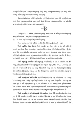 tương đối ổn định. Dòng thất nghiệp cũng đồng thời phản ánh sự vận động hoặc
những biến động của các thị trường lao động.
       Quy mô của thất nghiệp còn gắn với khoảng thời gian thất nghiệp trung
bình. Thời gian thất nghiệp trung bình là độ dài thời gian thất nghiệp của toàn bộ
số người thất nghiệp trong cùng một thời kỳ.

                                        t=
                                             ∑N t

                                             ∑N
       Trong đó: t : Là thời gian thất nghiệp trung bình N: Số người thất nghiệp
trong mỗi loại t: Thời gian thất nghiệp của mỗi loại
5.2.2.3. Phân loại theo nguồn gốc thất nghiệp
       Theo nguồn gốc thất nghiệp có thể chia thất nghiệp thành 4 loại:
       Thất nghiệp tạm thời: Thất nghiệp tạm thời xảy ra khi có một số
người lao động đang trong thời gian tìm kiếm công việc, hoặc nơi làm việc tốt
hơn, phù hợp với nhu cầu, mong muốn của người lao động hoặc những người
mới bước vào thị trường lao động đang tìm kiếm việc làm hoặc chờ đợi đi làm,...
mọi xã hội trong bất kỳ thời điểm nào đều tồn tại loại thất nghiệp này.
       Thất nghiệp cơ cấu: Thất nghiệp cơ cấu xẩy ra khi có sự mất cân đối
cung, cầu giữa các loại lao động giữa các ngành nghề, khu vực,... Loại này gắn
liền với cơ cấu kinh tế và khả năng điều chỉnh cung cầu của thị trường lao động.
Khi sự biến động này mạnh, kéo dài thì nạn thất nghiệp trở nên trầm trọng và
chuyển sang thất nghiệp dài hạn.
       Thất nghiệp do thiếu cầu: loại thất nghiệp này xảy ra khi mức cầu chung
về lao động giảm xuống. Nguồn gốc chính là sự suy giảm tổng cầu. Loại này còn
được gọi là thất nghiệp chu kỳ vì các nền kinh tế thị trường luôn gắn với tính
chu kỳ kinh doanh. Dấu hiệu chứng tỏ sự xuất hiện của loại này là tình trạng thất
nghiệp xảy ra tràn lan ở khắp mọi nơi và mọi ngành nghề trong nền kinh tế.
       Thất nghiệp do yếu tố ngoài thị trường: Loại thất nghiệp này còn được
gọi là thất nghiệp theo lý thuyết cổ điển. Nó xảy ra khi tiền công tiền lương
được ấn định không bởi các lực lượng thị trường và cao hơn mức cân bằng thực
tế của thị trường lao động. Vì tiền công không chỉ có quan hệ tới sự phân phối thu
 