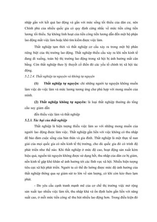 nhập gắn với kết quả lao động và gắn với mức sống tối thiểu của dân cư, nên
Chính phủ của nhiều quốc gia có quy định cứng nhắc về mức tiền công tiền
lương tối thiểu. Sự không linh hoạt của tiền công tiền lương dẫn đến một bộ phận
lao động mất việc làm hoặc khó tìm kiếm được việc làm.
        Thất nghiệp tạm thời và thất nghiệp cơ cấu xảy ra trong một bộ phân
riêng biệt của thị trường lao động. Thất nghiệp thiếu cầu xảy ra khi nền kinh tế
đang đi xuống, toàn bộ thị trường lao động trong xã hội bị ảnh hưởng mất cân
bằng. Còn thất nghiệp theo lý thuyết cổ điển đó các yếu tố chính trị xã hội tác
động.
5.2.2.4. Thất nghiệp tự nguyện và không tự nguyện

        (1)   Thất nghiệp tự nguyện: chỉ những người tự nguyện không muốn
làm việc do việc làm và mức lương tương ứng chư phù hợp với mong muốn của
mình.
        (2) Thất nghiệp không tự nguyên: là loại thất nghiệp thường do tổng
cầu suy giảm dẫn
        đến thiếu việc làm và thất nghiệp
5.2.3. Tác hại của thất nghiệp
        Thất nghiệp là hiện tượng thiếu việc làm so với những mong muốn của
người lao động được làm việc. Thất nghiệp gằn liền với việc không có thu nhập
để bảo đảm cuộc sống của bản thân và gia đình. Thất nghiệp là một thực tế nan
giải của mọi quốc gia có nền kinh tế thị trường, cho dù quốc gia đó có trình độ
phát triển như thế nào. Khi thất nghiệp ở mức độ cao, hoạt động sản xuất kém
hiệu quả, nguồn tài nguyên không được sử dụng hết, thu nhập của dân cư bị giảm,
nền kinh tế gặp khó khăn sẽ ảnh hưởng tới các lĩnh vực xã hội. Nhiều hiện tượng
tiêu cực xã hội phát triển. Người ta có thể đo lường được mức độ ảnh hưởng của
thất nghiệp thông qua sự giảm sút to lớn về sản lượng, có khi còn kéo theo lạm
phát.
        - Do yêu cầu cạnh tranh mạnh mẽ của cơ chế thị trường việc mở rộng
sản xuất tạo nhiều việc làm tốt, thu nhập khá và ổn định luôn gắn liến với năng
suất cao, ở mỗi mức tiền công sẽ thu hút nhiều lao động hơn. Trong điều kiện đó
 