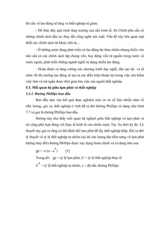 thì cầu về lao động sẽ tăng và thất nghiệp sẽ giảm.
       - Để thúc đẩy quá trình tăng trưởng của nền kinh tế, thì Chính phủ cần có
những chính sách đầu tư, thay đổi công nghệ sản xuất. Vấn đề này liên quan mật
thiết các chính sách tài khoá, tiền tệ,...
       - Ở những nước đang phát triển có lao động dự thừa nhiều nhưng thiếu vốn
nền cần có các chính sách tập chung vốn, huy động vốn từ nguồn trong nước và
nước ngoài, phát triển những ngành nghề sử dụng nhiều lao động.
       - Hoàn thiện và tăng cường các chương trình dạy nghề, đào tạo lại và tổ
chức tốt thị trường lao động sẽ tạo ra các điều kiện thuận lợi trong việc tìm kiếm
việc làm và rút ngắn được thời gian tìm việc của người thất nghiệp.
5.3. Mối quan hệ giữa lạm phát và thất nghiệp
5.3.1. Đường Phillips ban đầu
       Ban đầu dựa vào kết quả thực nghiệm trên cơ sở số liệu nhiều năm về
tiền lương, giá cả, thất nghiệp ở Anh đã ra đời đường Phillips có dạng như hình
7.7 và gọi là đường Phillips ban đầu.
       Đường này cho thấy mối quan hệ nghịch giữa thất nghiệp và lạm phát và
nó cũng phù hợp đúng với thực tế kinh tế của nhiều nước Tây Âu thời kỳ đó. Lý
thuyết này gợi ra rằng có thể đánh đổi lạm phát để lấy thất nghiệp thấp. Khi ra đời
lý thuyết về tỷ lệ thất nghiệp tự nhiên (tại đó sản lượng đạt tiềm năng và lạm phát
không thay đổi) đường Phillips được xây dựng hoàn chỉnh và có dạng như sau:

       gp = -ε (u - u*)       [1]
       Trong đó: gp = tỷ lệ lạm phát, U = tỷ lệ thất nghiệp thực tế

       U* = tỷ lệ thất nghiệp tự nhiên, ε = độ dốc đường Phillips
 