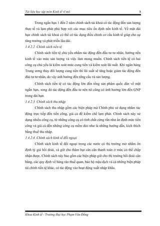 Tài liệu học tập môn Kinh tế vĩ mô                                             8


       Trong ngắn hạn 1 đến 2 năm chính sách tài khoá có tác động đến sản lượng
thực tế và lạm phát phù hợp với các mục tiêu ổn định nền kinh tế. Về mặt dài
hạn chính sách tài khoá có thể có tác dụng điều chỉnh cơ cấu kinh tế giúp cho sự
tăng trưởng và phát triển lâu dài.
1.4.2.2. Chính sách tiền tệ
       Chính sách tiền tệ chủ yếu nhằm tác động đến đầu tư tư nhân, hướng nền
kinh tế vào mức sản lượng và việc làm mong muốn. Chính sách tiền tệ có hai
công cụ chủ yếu là kiểm soát mức cung tiền và kiểm soát lãi suất. Khi ngân hàng
Trung ương thay đổi lượng cung tiền thì lãi suất sẽ tăng hoặc giảm tác động đến
đâù tư tư nhân, do vậy ảnh hưởng đến tổng cầu và sản lượng.
       Chính sách tiền tệ có tác động lớn đến tổng sản phẩm quốc dân về mặt
ngắn hạn, song do tác động đến đầu tư nên nó cũng có ảnh hưởng lớn đến GNP
trong dài hạn.
1.4.2.3. Chính sách thu nhập
       Chính sách thu nhập gồm các biện pháp mà Chính phủ sử dụng nhằm tác
động trực tiếp đến tiền công, giá cả để kiềm chế lạm phát. Chính sách này sử
dụng nhiều công cụ, từ những công cụ có tính chất cứng rắn như ấn định mức tiền
công và giá cả đến những công cụ mềm dẻo như là những hướng dẫn, kích thích
bằng thuế thu nhập.
1.4.2.4. Chính sách kinh tế đối ngoại
       Chính sách kinh tế đối ngoại trong các nước có thị trường mở nhằm ổn
định tỷ giá hối đoái, và giữ cho thâm hụt cán cân thanh toán ở mức có thể chấp
nhận được. Chính sách này bao gồm các biện pháp giữ cho thị trường hối đoái cân
bằng, các quy định về hàng rào thuế quan, bảo hộ mậu dịch và cả những biện pháp
tài chính tiền tệ khác, có tác động vào hoạt động xuất nhập khẩu.




Khoa Kinh tế - Trường Đại học Phạm Văn Đồng
 