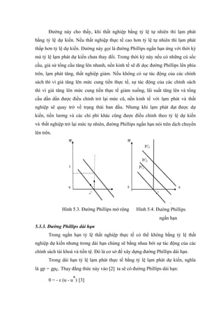 Đường này cho thấy, khi thất nghiệp bằng tỷ lệ tự nhiên thì lạm phát
bằng tỷ lệ dự kiến. Nếu thất nghiệp thực tế cao hơn tỷ lệ tự nhiên thì lạm phát
thấp hơn tỷ lệ dự kiến. Đường này gọi là đường Phillips ngắn hạn ứng với thời kỳ
mà tỷ lệ lạm phát dự kiến chưa thay đổi. Trong thời kỳ này nếu có những cú sốc
cầu, giả sử tổng cầu tăng lên nhanh, nền kinh tế sẽ đi dọc đường Phillips lên phía
trên, lạm phát tăng, thất nghiệp giảm. Nếu không có sự tác động của các chính
sách thì vì giá tăng lên mức cung tiền thực tế, sự tác động của các chính sách
thì vì giá tăng lên mức cung tiền thực tế giảm xuống, lãi suất tăng lên và tổng
cầu dần dần được điều chỉnh trở lại mức cũ, nền kinh tế với lạm phát và thất
nghiệp sẽ quay trở về trạng thái ban đầu. Nhưng khi lạm phát đạt được dự
kiến, tiền lương và các chi phí khác cũng được điều chỉnh theo tỷ lệ dự kiến
và thất nghiệp trở lại mức tự nhiên, đường Phillips ngắn hạn nói trên dịch chuyển
lên trên.




              Hình 5.3. Đường Phillips mở rộng      Hình 5.4. Đường Phillips
                                                                ngắn hạn
5.3.3. Đường Phillips dài hạn
       Trong ngắn hạn tỷ lệ thất nghiệp thực tế có thể không bằng tỷ lệ thất
nghiệp dự kiến nhưng trong dài hạn chúng sẽ bằng nhau bởi sự tác động của các
chính sách tài khoá và tiền tệ. Đó là cơ sở để xây dựng đường Phillips dài hạn.
       Trong dài hạn tỷ lệ lạm phát thực tế bằng tỷ lệ lạm phát dự kiến, nghĩa
là gp = gpc. Thay đẳng thức này vào [2] ta sẽ có đường Phillips dài hạn:

       0 = - ε (u - u*) [3]
 
