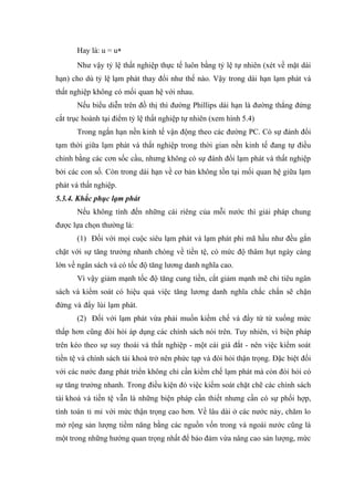 Hay là: u = u*
       Như vậy tỷ lệ thất nghiệp thực tế luôn bằng tỷ lệ tự nhiên (xét về mặt dài
hạn) cho dù tỷ lệ lạm phát thay đổi như thế nào. Vậy trong dài hạn lạm phát và
thất nghiệp không có mối quan hệ với nhau.
       Nếu biểu diễn trên đồ thị thì đường Phillips dài hạn là đường thẳng đứng
cắt trục hoành tại điểm tỷ lệ thất nghiệp tự nhiên (xem hình 5.4)
       Trong ngắn hạn nền kinh tế vận động theo các đường PC. Có sự đánh đổi
tạm thời giữa lạm phát và thất nghiệp trong thời gian nền kinh tế đang tự điều
chỉnh bằng các cơn sốc cầu, nhưng không có sự đánh đổi lạm phát và thất nghiệp
bởi các con số. Còn trong dài hạn về cơ bản không tồn tại mối quan hệ giữa lạm
phát và thất nghiệp.
5.3.4. Khắc phục lạm phát
       Nếu không tính đến những cái riêng của mỗi nước thì giải pháp chung
được lựa chọn thường là:
       (1) Đối với mọi cuộc siêu lạm phát và lạm phát phi mã hầu như đều gắn
chặt với sự tăng trưởng nhanh chóng về tiền tệ, có mức độ thâm hụt ngày càng
lớn về ngân sách và có tốc độ tăng lương danh nghĩa cao.
       Vì vậy giảm mạnh tốc độ tăng cung tiền, cắt giảm mạnh mẽ chi tiêu ngân
sách và kiểm soát có hiệu quả việc tăng lương danh nghĩa chắc chắn sẽ chặn
đứng và đẩy lùi lạm phát.
       (2) Đối với lạm phát vừa phải muốn kiềm chế và đẩy từ từ xuống mức
thấp hơn cũng đòi hỏi áp dụng các chính sách nói trên. Tuy nhiên, vì biện pháp
trên kéo theo sự suy thoái và thất nghiệp - một cái giá đắt - nên việc kiểm soát
tiền tệ và chính sách tài khoá trở nên phức tạp và đòi hỏi thận trọng. Đặc biệt đối
với các nước đang phát triển không chỉ cần kiềm chế lạm phát mà còn đòi hỏi có
sự tăng trưởng nhanh. Trong điều kiện đó việc kiểm soát chặt chẽ các chính sách
tài khoá và tiền tệ vẫn là những biện pháp cần thiết nhưng cần có sự phối hợp,
tính toán tỉ mỉ với mức thận trọng cao hơn. Về lâu dài ở các nước này, chăm lo
mở rộng sản lượng tiềm năng bằng các nguồn vốn trong và ngoài nước cũng là
một trong những hướng quan trọng nhất để bảo đảm vừa nâng cao sản lượng, mức
 