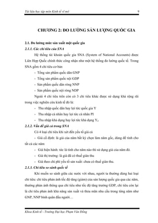 Tài liệu học tập môn Kinh tế vĩ mô                                               9




         CHƯƠNG 2: ĐO LƯỜNG SẢN LƯỢNG QUỐC GIA

2.1. Đo lường mức sản xuất một quốc gia
2.1.1. Các chỉ tiêu của SNA
       Hệ thống tài khoản quốc gia SNA (System of National Accounts) được
Liên Hợp Quốc chính thức công nhận như một hệ thống đo lường quốc tế. Trong
SNA gồm 4 chỉ tiêu cơ bản
       - Tổng sản phẩm quốc dân GNP
       - Tổng sản phẩm quốc nội GDP
       - Sản phẩm quốc dân ròng NNP
       - Sản phẩm quốc nội ròng NDP
       Ngoài 4 chỉ tiêu trên còn có 3 chỉ tiêu khác được sử dụng khá rộng rãi
trong việc nghiên cứu kinh tế đó là:
       - Thu nhập quốc dân hay lợi tức quốc gia Y
       - Thu nhập cá nhân hay lợi tức cá nhân PI
       - Thu nhập khả dụng hay lợi tức khả dụng Yd
2.1.2. Vấn đề giá cả trong SNA
       Có 4 loại chỉ tiêu khi xét đến yếu tố giá cả
       - Giá cố định: là giá của năm bất kỳ chọn làm năm gốc, dùng để tính cho
tất cả các năm
       - Giá hiện hành: tức là tính cho năm nào thì sử dụng giá của năm đó.
       - Giá thị trường: là giá đã có thuế gián thu
       - Giá theo chi phí yếu tố sản xuất: chưa có thuế gián thu.
2.1.3. Chỉ tiêu so sánh quốc tế
       Khi muốn so sánh giữa các nước với nhau, người ta thường dùng hai loại
chỉ tiêu: chỉ tiêu phản ánh tốc độ tăng (giảm) của sản lượng quốc gia qua các năm,
thường phản ánh thông qua chỉ tiêu như tốc độ tăng trưởng GDP, chỉ tiêu còn lại
là chỉ tiêu phản ánh khả năng sản xuất và thỏa mãn nhu cầu trong từng năm như
GNP, NNP bình quân đầu người…



Khoa Kinh tế - Trường Đại học Phạm Văn Đồng
 