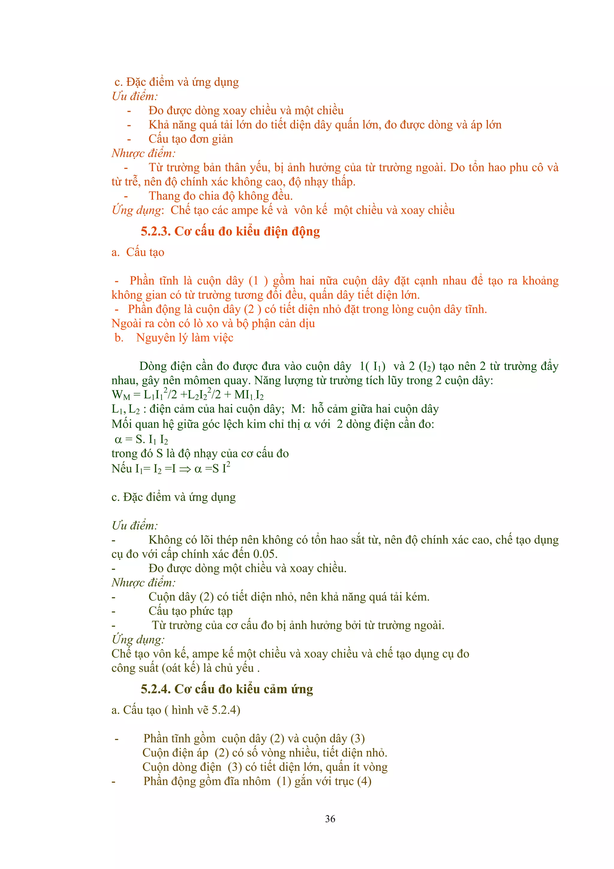 c. Đặc điểm và ứng dụng
Ưu điểm:
- Đo được dòng xoay chiều và một chiều
- Khả năng quá tải lớn do tiết diện dây quấn lớn, đo được dòng và áp lớn
- Cấu tạo đơn giản
Nhược điểm:
- Từ trường bản thân yếu, bị ảnh hưởng của từ trường ngoài. Do tổn hao phu cô và
từ trễ, nên độ chính xác không cao, độ nhạy thấp.
- Thang đo chia độ không đều.
Ứng dụng: Chế tạo các ampe kế và vôn kế một chiều và xoay chiều
5.2.3. Cơ cấu đo kiểu điện động
a. Cấu tạo
- Phần tĩnh là cuộn dây (1 ) gồm hai nữa cuộn dây đặt cạnh nhau để tạo ra khoảng
không gian có từ trường tương đối đều, quấn dây tiết diện lớn.
- Phần động là cuộn dây (2 ) có tiết diện nhỏ đặt trong lòng cuộn dây tĩnh.
Ngoài ra còn có lò xo và bộ phận cản dịu
b. Nguyên lý làm việc
Dòng điện cần đo được đưa vào cuộn dây 1( I1) và 2 (I2) tạo nên 2 từ trường đẩy
nhau, gây nên mômen quay. Năng lượng từ trường tích lũy trong 2 cuộn dây:
WM = L1I1
2
/2 +L2I2
2
/2 + MI1.I2
L1, L2 : điện cảm của hai cuộn dây; M: hỗ cảm giữa hai cuộn dây
Mối quan hệ giữa góc lệch kim chỉ thị α với 2 dòng điện cần đo:
α = S. I1 I2
trong đó S là độ nhạy của cơ cấu đo
Nếu I1= I2 =I ⇒ α =S I2
c. Đặc điểm và ứng dụng
Ưu điểm:
- Không có lõi thép nên không có tổn hao sắt từ, nên độ chính xác cao, chế tạo dụng
cụ đo với cấp chính xác đến 0.05.
- Đo được dòng một chiều và xoay chiều.
Nhược điểm:
- Cuộn dây (2) có tiết diện nhỏ, nên khả năng quá tải kém.
- Cấu tạo phức tạp
- Từ trường của cơ cấu đo bị ảnh hưởng bởi từ trường ngoài.
Ứng dụng:
Chế tạo vôn kế, ampe kế một chiều và xoay chiều và chế tạo dụng cụ đo
công suất (oát kế) là chủ yếu .
5.2.4. Cơ cấu đo kiểu cảm ứng
a. Cấu tạo ( hình vẽ 5.2.4)
- Phần tĩnh gồm cuộn dây (2) và cuộn dây (3)
Cuộn điện áp (2) có số vòng nhiều, tiết diện nhỏ.
Cuộn dòng điện (3) có tiết diện lớn, quấn ít vòng
- Phần động gồm đĩa nhôm (1) gắn với trục (4)
36
 