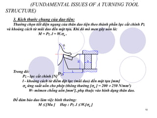 10
(FUNDAMENTAL ISSUES OF A TURNING TOOL
STRUCTURE)
3. Kích thước chung của dao tiện:
Thường chọn tiết diện ngang của thân dao tiện theo thành phần lực cắt chính Pz
và khoảng cách từ mũi dao đến mặt tựa. Khi đó mô men gây uốn là:
M = Pz .l = W.u .
Trong đó:
Pz - lực cắt chính [N]
l - khoảng cách từ điểm đặt lực (mũi dao) đến mặt tựa [mm]
u ứng suất uốn cho phép (thông thường [u ] = 200  250 N/mm2)
W- mômen chống uốn [mm3], phụ thuộc vào hinh dạng thân dao.
Để đảm bảo dao làm việc binh thường:
M  [Mu ] Hay : Pz .l  W.[u ]
n
L
H
B
PZ
 