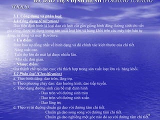 11
Đ3. DAO TIỆN ĐỊNH HÈNH (FORMING TURNING
TOOLS)
3.1. Công dụng và phân loại:
1.1 Công dụng (Utilization)
Dao tiện định hinh là loại dao có lưỡi cắt gần giống hinh dáng đường sinh chi tiết
gia công, được sử dụng trong sản xuất loạt lớn và hàng khối trên các máy tiện bán tự
động, tự động và máy Rơvônve.
+ Ưu điểm:
- Đảm bảo sự đồng nhất về hinh dạng và độ chính xác kích thước của chi tiết.
- Năng suất cao.
- Tuổi thọ lớn do mài lại được nhiều lần.
- Mài sắc đơn giản.
+ Nhược điểm:
Giá thành chế tạo dao cao; chỉ thích hợp trong sản xuất loạt lớn và hàng khối.
1.2 Phân loại (Classification)
a. Theo hinh dáng: dao tròn, lăng trụ.
b. Theo phương chạy dao: dao hướng kính, dao tiếp tuyến.
c. Theo dạng đường sinh của bề mặt định hinh
- Dao tròn với đường sinh tròn
- Dao tròn với đường sinh xoắn
- Dao lăng trụ
d. Theo vị trí đường chuẩn gá dao với đường tâm chi tiết:
Chuẩn gá dao song song với đường tâm chi tiết.
Chuẩn gá dao nghiêng một góc nào đó so với đường tâm chi tiết.
 