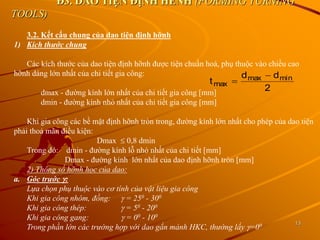 13
Đ3. DAO TIỆN ĐỊNH HÈNH (FORMING TURNING
TOOLS)
3.2. Kết cấu chung của dao tiện định hỡnh
1) Kích thước chung
Các kích thước của dao tiện định hỡnh được tiện chuẩn hoá, phụ thuộc vào chiều cao
hỡnh dáng lớn nhất của chi tiết gia công:
dmax - đường kính lớn nhất của chi tiết gia công [mm]
dmin - đường kính nhỏ nhất của chi tiết gia công [mm]
Khi gia công các bề mặt định hỡnh tròn trong, đường kính lớn nhất cho phép của dao tiện
phải thoả mãn điều kiện:
Dmax  0,8 dmin
Trong đó: dmin - đường kính lỗ nhỏ nhất của chi tiết [mm]
Dmax - đường kinh lớn nhất của dao định hỡnh tròn [mm]
2) Thông số hỡnh học của dao:
a. Góc trước :
Lựa chọn phụ thuộc vào cơ tính của vật liệu gia công
Khi gia công nhôm, đồng:  = 250 - 300
Khi gia công thép:  = 50 - 200
Khi gia công gang:  = 00 - 100
Trong phần lớn các trường hợp với dao gắn mảnh HKC, thường lấy =00
t
d d
max
max min


2
 