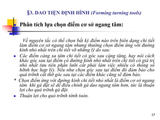 17
§3. DAO TIỆN ĐỊNH HÌNH (Forming turning tools)
 Phân tích lựa chọn điểm cơ sở ngang tâm:
Về nguyên tắc có thể chọn bất kỳ điểm nào trên biên dạng chi tiết
làm điểm cơ sở ngang tâm nhưng thường chọn điểm ứng với đường
kính nhỏ nhất trên chi tiết vỡ những lý do sau:
 Các điểm càng xa tâm chi tiết có góc sau càng tăng, hay nói cách
khác góc sau tại điểm có đường kính nhỏ nhất trên chi tiết có giá trị
nhỏ nhất (ưu tiên phần lưỡi cắt phải làm việc nhiều có thông số
hỡnh học hợp lý). Nếu như chọn góc sau tại điểm đó đảm bảo cho
quá trỡnh cắt thỡ góc sau tại các điểm khác cũng sẽ đảm bảo.
* Chọn điểm ứng với đường kính chi tiết nhỏ nhất là điểm cơ sở ngang
tâm khi gá đặt sẽ dễ điều chỉnh gá dao ngang tâm hơn, tức là thuận
lợi cho quá trỡnh gá đặt.
 Thuận lợi cho quỏ trỡnh tớnh toỏn.
 