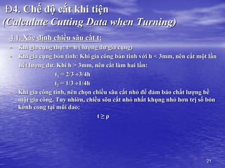 21
Đ4. Chế độ cắt khi tiện
(Calculate Cutting Data when Turning)
4.1. Xác định chiều sâu cắt t:
- Khi gia cụng thụ: t= h ( lượng dư gia cụng)
- Khi gia cụng bỏn tinh: Khi gia công bán tinh với h < 3mm, nên cắt một lần
hết lượng dư. Khi h > 3mm, nên cắt làm hai lần:
t1 = 2/3 3/4h
t2 = 1/3 1/4h
- Khi gia công tinh, nên chọn chiều sâu cắt nhỏ để đảm bảo chất lượng bề
mặt gia công. Tuy nhiờn, chiều sõu cắt nhỏ nhất khụng nhỏ hơn trị số bỏn
kớnh cong tại mũi dao:
t ≥ ρ
 