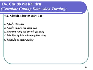22
Đ4. Chế độ cắt khi tiện
(Calculate Cutting Data when Turning)
4.2. Xác định lượng chạy dao:
1. Độ bền thân dao
2. Độ bền của cơ cấu chạy dao
3. Độ cứng vững của chi tiết gia công
4. Bảo đảm độ bền mảnh hợp kim cứng
5. Độ nhẵn bề mặt gia công
 