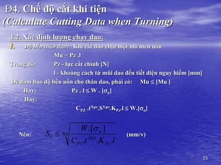 23
Đ4. Chế độ cắt khi tiện
(Calculate Cutting Data when Turning)
4.2. Xác định lượng chạy dao:
1. Độ bền thân dao: Khi cắt dao chịu một mô men uốn
Mu = Pz .l
Trong đó: Pz - lực cắt chính [N]
l - khoảng cách từ mũi dao đến tiết diện nguy hiểm [mm]
Để đảm bảo độ bền uốn cho thân dao, phải có: Mu  [Mu ]
Hay: Pz . l  W . [u]
Hay:
CPZ .tXpz.SYpz.KPz.l  W.[u]
Nên: (mm/v)
Ypz
Pz
Xpz
Pz
u
l
K
t
C
W
S
.
.
.
]
.[
1


 