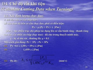 24
Đ4. Chế độ cắt khi tiện
(Calculate Cutting Data when Turning)
4.2. Xác định lượng chạy dao:
2. Độ bền của cơ cấu chạy dao :
Để bảo đảm độ bền cơ cấu chạy dao, phải có điều kiện:
Px +  (Py + Pz )  [Pm ]
[Pm ] - lực chiều trục cho phép tác dụng lên cơ cấu bánh răng - thanh răng
(cơ cấu yếu nhất của hộp chạy dao) - đã cho trong thuyết minh máy.
 - hệ số ma sát , thường lấy  = 0.1
Một cách gần đúng: Pz = 2Py ; Pz = 3Px
 Px +0,1 ( 1,5Px + 3Px)  [Pm]
 1,45Px  [Pm]
 Do đó : (mm/v)
Ypx
Px
Xpx
Px
m
K
t
C
P
S
45
.
1
]
[
2 
 