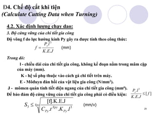 25
Đ4. Chế độ cắt khi tiện
(Calculate Cutting Data when Turning)
4.2. Xác định lượng chạy dao:
3. Độ cứng vững của chi tiết gia công
Độ võng f do lực hướng kính Py gây ra được tính theo công thức:
Trong đó:
l - chiều dài của chi tiết gia công, không kể đoạn nằm trong mâm cặp
của máy (mm).
K - hệ số phụ thuộc vào cách gá chi tiết trên máy.
E - Môđuyn đàn hồi của vật liệu gia công (N/mm2).
J - mômen quán tính tiết diện ngang của chi tiết gia công (mm4).
Để bảo đảm độ cứng vững của chi tiết gia công phải có điều kiện:
J
E
K
l
P
f
y
.
.
3

]
[
.
.
. 3
f
J
E
K
l
Py

Ypy
Py
Xpy
Py l
K
t
C
S 3
3
.
.
.
[f].K.E.J
 (mm/v)
(mm)
 