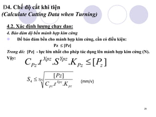 26
Đ4. Chế độ cắt khi tiện
(Calculate Cutting Data when Turning)
4.2. Xác định lượng chạy dao:
4. Bảo đảm độ bền mảnh hợp kim cứng
 Để bảo đảm bền cho mảnh hợp kim cứng, cần có điều kiện:
Pz  [Pz]
Trong đó: [Pz] - lực lớn nhất cho phép tác dụng lên mảnh hợp kim cứng (N).
Vậy:
(mm/v)
]
[
.
.
. z
Pz
Ypz
Xpz
Pz P
K
S
t
C 
Ypz
pz
Xpz
pz K
t
C
Pz
S
.
.
]
[
4 
 