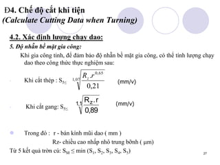 27
Đ4. Chế độ cắt khi tiện
(Calculate Cutting Data when Turning)
4.2. Xác định lượng chạy dao:
5. Độ nhẵn bề mặt gia công:
Khi gia công tinh, để đảm bảo độ nhẵn bề mặt gia công, có thể tính lượng chạy
dao theo công thức thực nghiệm sau:
- Khi cắt thép : S5≤
- Khi cắt gang: S5≤
 Trong đó : r - bán kính mũi dao ( mm )
Rz- chiều cao nhấp nhô trung bỡnh ( m)
Từ 5 kết quả trờn cú: SM ≤ min (S1, S2, S3, S4, S5)
(mm/v)
07
,
1
65
,
0
21
,
0
.r
Rz
R r
z.
,
,
0 89
11 (mm/v)
 