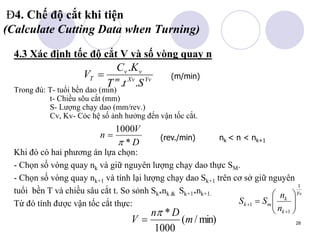28
Đ4. Chế độ cắt khi tiện
(Calculate Cutting Data when Turning)
4.3 Xác định tốc độ cắt V và số vòng quay n
Trong đú: T- tuổi bền dao (min)
t- Chiều sõu cắt (mm)
S- Lượng chạy dao (mm/rev.)
Cv, Kv- Cỏc hệ số ảnh hưởng đến vận tốc cắt.
Khi đó có hai phương án lựa chọn:
- Chọn số vòng quay nk và giữ nguyên lượng chạy dao thực SM.
- Chọn số vòng quay nk+1 và tính lại lượng chạy dao Sk+1 trên cơ sở giữ nguyên
tuổi bền T và chiều sâu cắt t. So sỏnh Sk*nk & Sk+1*nk+1.
Từ đó tính được vận tốc cắt thực:
Yv
Xv
m
v
v
T
S
t
T
K
C
V
.
.
.
 (m/min)
D
V
n
*
1000

 (rev./min) nk < n < nk+1
Yv
k
k
m
k
n
n
S
S
1
1
1 










min)
/
(
1000
*
m
D
n
V


 