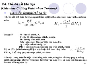 29
Đ4. Chế độ cắt khi tiện
(Calculate Cutting Data when Turning)
 4.4. Kiểm nghiệm chế độ cắt
Chế độ cắt tính toán được cần phải kiểm nghiệm theo công suất máy và theo mômen
xoắn:
Trong đó: Pz - lực cắt chính, N.
V - tốc độ cắt của trục chính, m/min.
D - đường kính phôi, mm.
Nđc - công suất động cơ điện của máy, kw.
 - hiệu suất của máy, %.
[Mx ] - mômen xoắn cho phép của trục chính, Nmm
Trị số [Mx ] đã cho trong lý lịch máy hoặc tính theo công thức:
Với nM là số vòng quay của trục chính, rev./min.
Nếu một trong hai điều kiện trên không thỏa mãn, nên giảm số vòng quay n xuống
một hoặc hai cấp; như vậy vừa giảm được Nc vừa tăng [Mx[ và tăng tuổi bền của dao.
Sau đó, kiểm nghiệm lại.
M
n
N
M dc
x
05
,
1
.
10
]
[
4



.
1000
.
60
.
dc
z
c N
V
P
N 
 ]
[
2
.
x
z
c M
D
P
M 

 