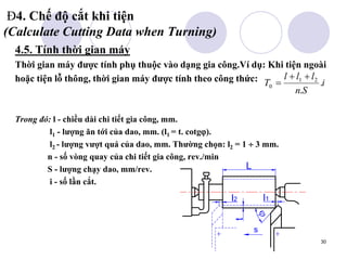 30
Đ4. Chế độ cắt khi tiện
(Calculate Cutting Data when Turning)
4.5. Tính thời gian máy
Thời gian máy được tính phụ thuộc vào dạng gia công.Ví dụ: Khi tiện ngoài
hoặc tiện lỗ thông, thời gian máy được tính theo công thức:
Trong đó: l - chiều dài chi tiết gia công, mm.
l1 - lượng ăn tới của dao, mm. (l1 = t. cotg).
l2 - lượng vượt quá của dao, mm. Thường chọn: l2 = 1  3 mm.
n - số vòng quay của chi tiết gia công, rev./min
S - lượng chạy dao, mm/rev.
i - số lần cắt.
i
S
n
l
l
l
T .
.
2
1
0



t
s

l1
l2
L
 