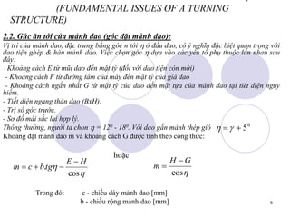 6
(FUNDAMENTAL ISSUES OF A TURNING
STRUCTURE)
2.2. Gúc ăn tới của mảnh dao (góc đặt mảnh dao):
Vị trí của mảnh dao, đặc trưng bằng góc n tới  ở đầu dao, có ý nghĩa đặc biệt quan trọng với
dao tiện ghép & hàn mảnh dao. Việc chọn góc  dựa vào các yếu tố phụ thuộc lẫn nhau sau
đây:
- Khoảng cách E từ mũi dao đến mặt tỳ (đối với dao tiện còn mới)
-- Khoảng cách F từ đường tâm của máy đến mặt tỳ của giá dao
-- Khoảng cách ngắn nhất G từ mặt tỳ của dao đến mặt tựa của mảnh dao tại tiết diện nguy
hiểm.
- Tiết diện ngang thân dao (BxH).
- Trị số góc trước.
- Sơ đồ mài sắc lại hợp lý.
Thông thường, người ta chọn  = 120 - 180. Với dao gắn mảnh thép gió
Khoảng đặt mảnh dao m và khoảng cách G được tính theo công thức:
hoặc
0
5

 



cos
.
H
E
tg
b
c
m





cos
G
H
m


Trong đó: c - chiều dày mảnh dao [mm]
b - chiều rộng mảnh dao [mm]
 