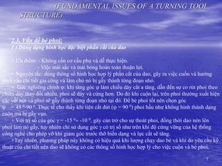 7
(FUNDAMENTAL ISSUES OF A TURNING TOOL
STRUCTURE)
2.3. Vấn đề bẻ phoi:
1 ) Dùng dạng hinh học đặc biệt phần cắt của dao
+ Ưu điểm: - Không cần cơ cấu phụ và dễ thực hiện.
- Việc mài sắc và mài bóng hoàn toàn thuận lợi.
+ Nguyên tắc: dùng thông số hinh học hợp lý phần cắt của dao, gây ra việc cuốn và hướng
phoi vào chi tiết gia công và làm cho nó bị gẫy thành từng đoạn nhỏ.
+ Góc nghiêng chính : khi tăng góc  làm chiều dày cắt a tăng, dẫn đến sự co rút phoi theo
chiều dày thay đổi nhiều, phoi sẽ dày và cứng hơn. Do đó khi cuộn lại, trên phoi thường xuất hiện
các vết nứt và phoi sẽ gẫy thành từng đoạn nhỏ tại đó. Để bẻ phoi tốt nên chọn góc
 = 45 0-90 0. Thực tế cho thấy khi tiện cắt đứt ( = 90 0) phoi hầu như không hinh thành dạng
cuộn mà bị gẫy vụn.
+ Với trị số của góc  = -15 0 -10 0, gây cản trở cho sự thoát phoi, đồng thời dao nén lên
phoi làm nó gẫy, tuy nhiên chỉ sử dụng góc  có trị số như trên khi độ cứng vững của hệ thống
công nghệ cho phép vỡ khi giảm góc trước thỡ biến dạng và lực cắt sẽ tăng.
+Tuy nhiên, phương pháp này không có hiệu quả khi lượng chạy dao bé và khi do yêu cầu kỹ
thuật của chi tiết nên dao sẽ không có các thông số hinh học hợp lý cho việc cuộn và bẻ phoi.
 