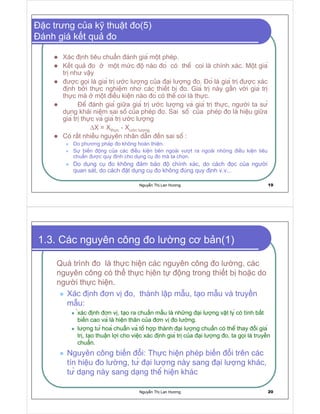 Nguy n Th Lan Hương 19
c trưng c a k thu t o(5)
ánh giá k t qu o
Xác nh tiêu chu n ánh gia m t phép.
K t qu o m t m c ô nào o có thê coi là chính xác. M t gia
tr như v y
ư c g i là gia tr ư c lư ng c a i lư ng o. o là gia tr ư c xác
nh b i th c nghi m nhơ các thi t b o. Gia tr này g n v i gia tr
th c mà m t i u ki n nào o có thê coi là th c.
ê ánh gia gi a gia tr ư c lư ng va gia tr th c, ngư i ta sư
d ng khái ni m sai sô c a phép o. Sai sô c a phép o là hi u gi a
gia tr th c va gia tr ư c lư ng
∆X = Xth c - Xư c lư ng
Có r t nhi u nguyên nhân d n n sai sô :
Do phương pháp o không hoàn thi n.
Sư bi n ng c a các i u ki n bên ngoài vư t ra ngoài nh ng i u ki n tiêu
chu n ư c quy nh cho d ng c o mà ta ch n.
Do d ng c o không m b o ô chính xác, do cách c c a ngư i
quan sát, do cách t d ng c o không úng quy nh v.v...
Nguy n Th Lan Hương 20
1.3. Các nguyên công o lư ng cơ b n(1)
Quá trình o là th c hi n các nguyên công o lư ng, các
nguyên công có th th c h ên t ng trong thi t b ho c do
ngư i th c hi n.
Xác nh ơn v o, thành l p m u, t o m u và truy n
m u:
xác nh ơn v , t o ra chu n m u là nh ng i lư ng v t ly có tính b t
bi n cao va là hi n thân c a ơn v o lư ng.
lư ng tư hoa chu n va tô h p thành i lư ng chu n có thê thay i gia
tr , t o thu n l i cho vi c xác nh gia tr c a i lư ng o, ta g i là truy n
chu n.
Nguyên công bi n i: Th c hi n phép bi n i trên các
tín hi u o lư ng, tư i lư ng này sang i lư ng khác,
tư d ng này sang d ng thê hi n khác
 