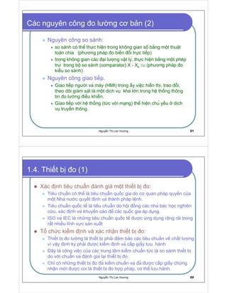 Nguy n Th Lan Hương 21
Các nguyên công o lư ng cơ b n (2)
Nguyên công so sánh:
so sánh có thê th c hi n trong không gian sô b ng m t thu t
toán chia (phương pháp o bi n i tr c ti p)
trong không gian các i lư ng v t ly, th c hi n b ng m t phép
trư trong bô so sánh (comparator) X - Xk ≤ε (phương pháp o
ki u so sánh)
Nguyên công giao ti p.
Giao ti p ngư i va máy (HMI) trong y vi c hi n thi, trao i,
theo dõi giám sát là m t d ch v kha l n trong hê th ng thông
tin o lư ng i u khi n.
Giao ti p v i hê th ng (t c v i m ng) thê hi n chu y u d ch
v truy n thông.
Nguy n Th Lan Hương 22
1.4. Thi t b o (1)
Xác nh tiêu chu n ánh giá m t thi t b o:
Tiêu chu n có thê là tiêu chu n qu c gia do cơ quan pháp quy n c a
m t Nha nư c quy t nh va thành pháp l nh.
Tiêu chu n qu c tê là tiêu chu n do h i ng các nha bác h c nghiên
c u, xác nh va khuy n cáo ê các qu c gia áp d ng.
ISO va IEC là nh ng tiêu chu n qu c tê ư c ng d ng r ng rãi trong
r t nhi u lĩnh v c s n xu t
T ch c ki m nh và xác nh n thi t b o:
Thi t b o lư ng là thi t b ph i m b o các tiêu chu n vê ch t lư ng
vì v y nh ky ph i ư c ki m nh va c p gi y lưu hành
ây là công vi c c a các trung tâm ki m chu n t c là so sánh thi t b
do v i chu n va ánh gia l i thi t b o.
Ch có nh ng thi t b o a ki m chu n va a ư c c p gi y ch ng
nh n m i ư c coi là thi t b o h p pháp, có thê lưu hành.
 